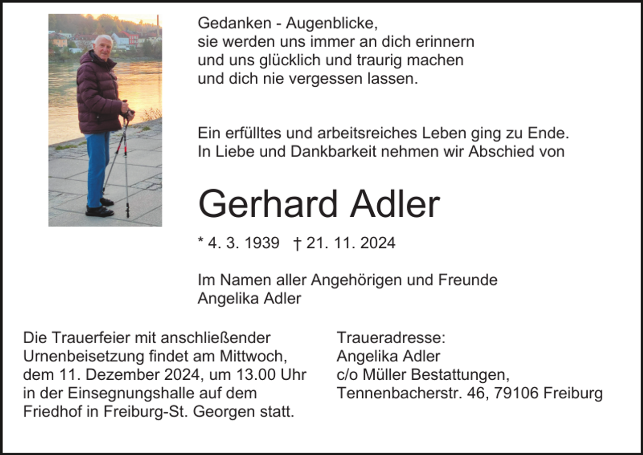 <p>Gedanken - Augenblicke,<br />sie werden uns immer an dich erinnern<br />und uns glücklich und traurig machen<br />und dich nie vergessen lassen.<br />Ein erfülltes und arbeitsreiches Leben ging zu Ende.<br />In Liebe und Dankbarkeit nehmen wir Abschied von</p><p>Gerhard Adler<br />* 4. 3. 1939 † 21. 11. 2024<br />Im Namen aller Angehörigen und Freunde<br />Angelika Adler<br />Die Trauerfeier mit anschließender<br />Urnenbeisetzung findet am Mittwoch,<br />dem 11. Dezember 2024, um 13.00 Uhr<br />in der Einsegnungshalle auf dem<br />Friedhof in Freiburg-St. Georgen statt.</p><p>Traueradresse:<br />Angelika Adler<br />c/o Müller Bestattungen,<br />Tennenbacherstr. 46, 79106 Freiburg</p>