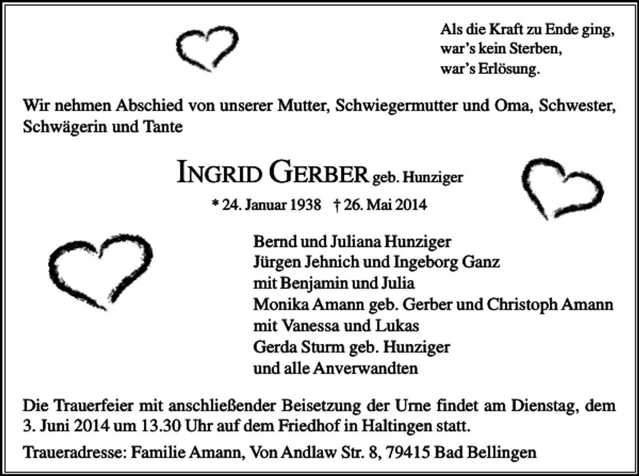 <p>Als die Kraft zu Ende ging,<br />war’s kein Sterben,<br />war’s Erlösung.</p><p>Wir nehmen Abschied von unserer Mutter, Schwiegermutter und Oma, Schwester,<br />Schwägerin und Tante</p><p>INGRID GERBER geb. Hunziger<br />* 24. Januar 1938 † 26. Mai 2014</p><p>Bernd und Juliana Hunziger<br />Jürgen Jehnich und Ingeborg Ganz<br />mit Benjamin und Julia<br />Monika Amann geb. Gerber und Christoph Amann<br />mit Vanessa und Lukas<br />Gerda Sturm geb. Hunziger<br />und alle Anverwandten<br />Die Trauerfeier mit anschließender Beisetzung der Urne findet am Dienstag, dem<br />3. Juni 2014 um 13.30 Uhr auf dem Friedhof in Haltingen statt.<br />Traueradresse: Familie Amann, Von Andlaw Str. 8, 79415 Bad Bellingen</p>