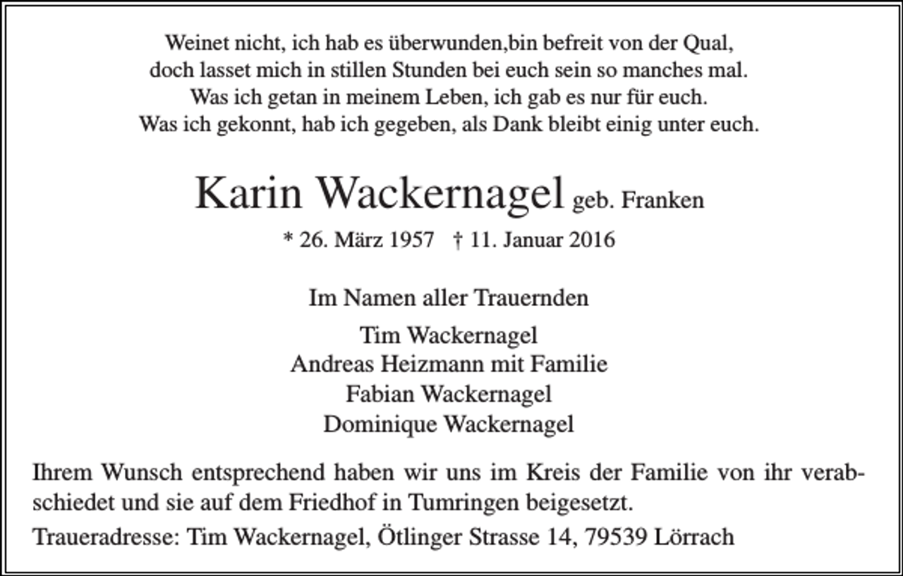 <p>Weinet nicht, ich hab es überwunden,bin befreit von der Qual,<br />doch lasset mich in stillen Stunden bei euch sein so manches mal.<br />Was ich getan in meinem Leben, ich gab es nur für euch.<br />Was ich gekonnt, hab ich gegeben, als Dank bleibt einig unter euch.</p><p>Karin Wackernagel geb. Franken<br />* 26. März 1957 † 11. Januar 2016</p><p>Im Namen aller Trauernden<br />Tim Wackernagel<br />Andreas Heizmann mit Familie<br />Fabian Wackernagel<br />Dominique Wackernagel<br />Ihrem Wunsch entsprechend haben wir uns im Kreis der Familie von ihr verabschiedet und sie auf dem Friedhof in Tumringen beigesetzt.<br />Traueradresse: Tim Wackernagel, Ötlinger Strasse 14, 79539 Lörrach</p>