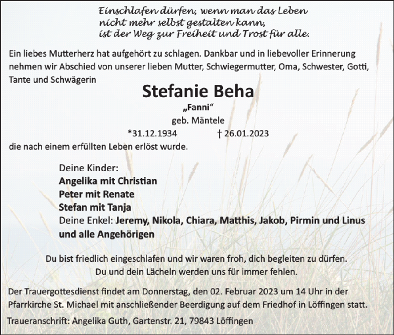 <p>Einschlafen dürfen, wenn man das Leben<br />nicht mehr selbst gestalten kann,<br />ist der Weg zur Freiheit und Trost für alle.</p><p>Ein liebes Mutterherz hat aufgehört zu schlagen. Dankbar und in liebevoller Erinnerung<br />nehmen wir Abschied von unserer lieben Mutter, Schwiegermutter, Oma, Schwester, Gotti,<br />Tante und Schwägerin</p><p>Stefanie Beha</p><p>„Fanni“<br />geb. Mäntele<br />*31.12.1934<br />† 26.01.2023<br />die nach einem erfüllten Leben erlöst wurde.</p><p>Deine Kinder:<br />Angelika mit Chris an<br />Peter mit Renate<br />Stefan mit Tanja<br />Deine Enkel: Jeremy, Nikola, Chiara, Ma his, Jakob, Pirmin und Linus<br />und alle Angehörigen<br />Du bist friedlich eingeschlafen und wir waren froh, dich begleiten zu dürfen.<br />Du und dein Lächeln werden uns für immer fehlen.<br />Der Trauergottesdienst ﬁndet am Donnerstag, den 02. Februar 2023 um 14 Uhr in der<br />Pfarrkirche St. Michael mit anschließender Beerdigung auf dem Friedhof in Löﬃngen statt.<br />Traueranschrift: Angelika Guth, Gartenstr. 21, 79843 Löﬃngen</p>