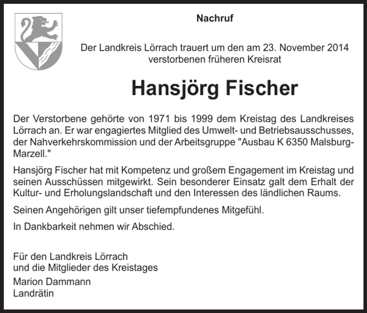 <p>Nachruf<br />Der Landkreis Lörrach trauert um den am 23. November 2014<br />verstorbenen früheren Kreisrat</p><p>Hansjörg Fischer<br />Der Verstorbene gehörte von 1971 bis 1999 dem Kreistag des Landkreises<br />Lörrach an. Er war engagiertes Mitglied des Umwelt- und Betriebsausschusses,<br />der Nahverkehrskommission und der Arbeitsgruppe "Ausbau K 6350 MalsburgMarzell."<br />Hansjörg Fischer hat mit Kompetenz und großem Engagement im Kreistag und<br />seinen Ausschüssen mitgewirkt. Sein besonderer Einsatz galt dem Erhalt der<br />Kultur- und Erholungslandschaft und den Interessen des ländlichen Raums.<br />Seinen Angehörigen gilt unser tiefempfundenes Mitgefühl.<br />In Dankbarkeit nehmen wir Abschied.<br />Für den Landkreis Lörrach<br />und die Mitglieder des Kreistages<br />Marion Dammann<br />Landrätin</p>
