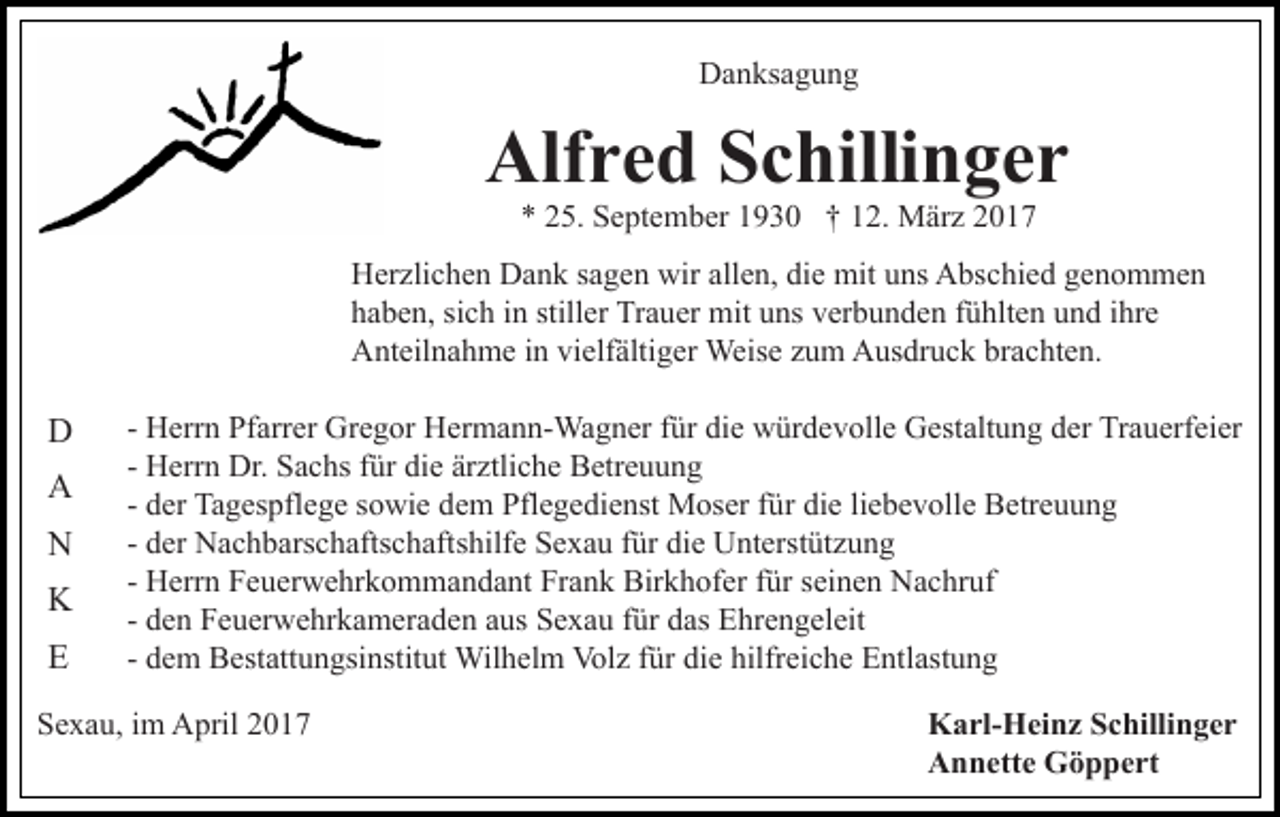 <p>Danksagung</p><p>Alfred Schillinger<br />* 25. September 1930 † 12. März 2017<br />Herzlichen Dank sagen wir allen, die mit uns Abschied genommen<br />haben, sich in stiller Trauer mit uns verbunden fühlten und ihre<br />Anteilnahme in vielfältiger Weise zum Ausdruck brachten.</p><p>D<br />A<br />N<br />K<br />E</p><p>- Herrn Pfarrer Gregor Hermann-Wagner für die würdevolle Gestaltung der Trauerfeier<br />- Herrn Dr. Sachs für die ärztliche Betreuung<br />- der Tagespflege sowie dem Pflegedienst Moser für die liebevolle Betreuung<br />- der Nachbarschaftschaftshilfe Sexau für die Unterstützung<br />- Herrn Feuerwehrkommandant Frank Birkhofer für seinen Nachruf<br />- den Feuerwehrkameraden aus Sexau für das Ehrengeleit<br />- dem Bestattungsinstitut Wilhelm Volz für die hilfreiche Entlastung</p><p>Sexau, im April 2017</p><p>Karl-Heinz Schillinger<br />Annette Göppert</p>