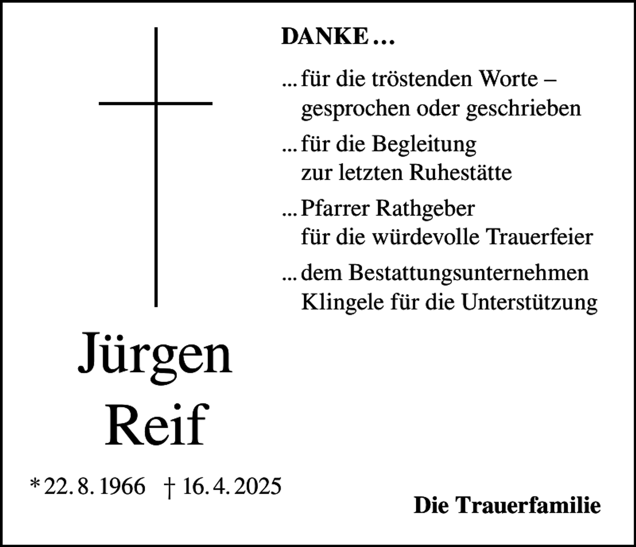 <p>DANKE …<br />... für die tröstenden Worte –<br />gesprochen oder geschrieben<br />... für die Begleitung<br />zur letzten Ruhestätte<br />... Pfarrer Rathgeber<br />für die würdevolle Trauerfeier<br />... dem Bestattungsunternehmen<br />Klingele für die Unterstützung</p><p>Jürgen<br />Reif<br />* 22. 8. 1966 † 16. 4. 2025</p><p>Die Trauerfamilie</p>