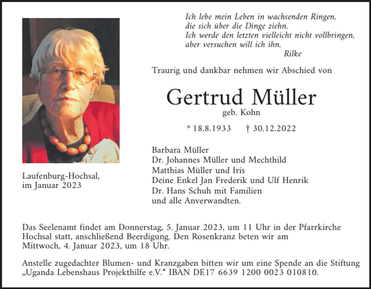 <p>Ich lebe mein Leben in wachsenden Ringen,<br />die sich über die Dinge ziehn.<br />Ich werde den letzten vielleicht nicht vollbringen,<br />aber versuchen will ich ihn.<br />Rilke<br />Traurig und dankbar nehmen wir Abschied von</p><p>Gertrud Müller<br />geb. Kohn</p><p>* 18.8.1933</p><p>Laufenburg-Hochsal,<br />im Januar 2023</p><p>£ 30.12.2022</p><p>Barbara Müller<br />Dr. Johannes Müller und Mechthild<br />Matthias Müller und Iris<br />Deine Enkel Jan Frederik und Ulf Henrik<br />Dr. Hans Schuh mit Familien<br />und alle Anverwandten.</p><p>Das Seelenamt findet am Donnerstag, 5. Januar 2023, um 11 Uhr in der Pfarrkirche<br />Hochsal statt, anschließend Beerdigung. Den Rosenkranz beten wir am<br />Mittwoch, 4. Januar 2023, um 18 Uhr.<br />Anstelle zugedachter Blumen- und Kranzgaben bitten wir um eine Spende an die Stiftung<br />„Uganda Lebenshaus Projekthilfe e.V.“ IBAN DE17 6639 1223 010810.</p>