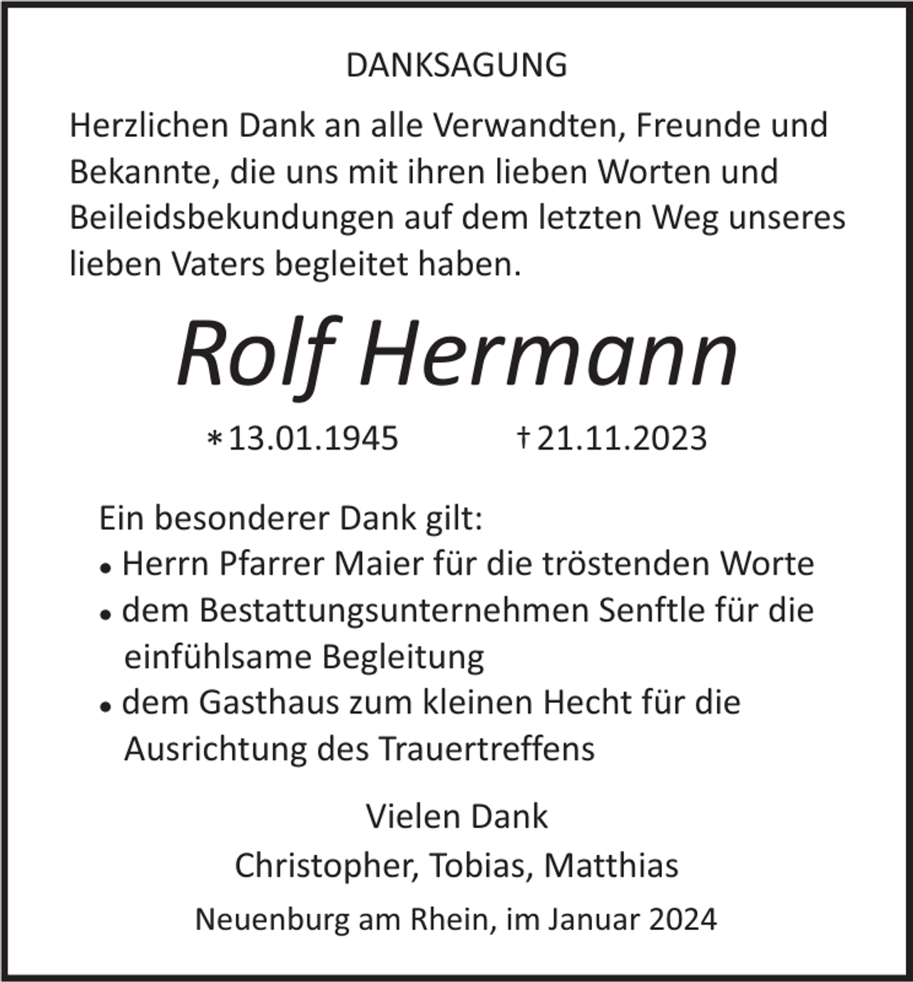 <p>DANKSAGUNG<br />Herzlichen Dank an alle Verwandten, Freunde und<br />Bekannte, die uns mit ihren lieben Worten und<br />Beileidsbekundungen auf dem letzten Weg unseres<br />lieben Vaters begleitet haben.</p><p>Rolf Hermann<br />* 13.01.1945</p><p>† 21.11.2023</p><p>Ein besonderer Dank gilt:<br />Herrn Pfarrer Maier für die tröstenden Worte<br />● dem Bestattungsunternehmen Senftle für die<br />einfühlsame Begleitung<br />● dem Gasthaus zum kleinen Hecht für die<br />Ausrichtung des Trauertreffens<br />●</p><p>Vielen Dank<br />Christopher, Tobias, Matthias<br />Neuenburg am Rhein, im Januar 2024</p>