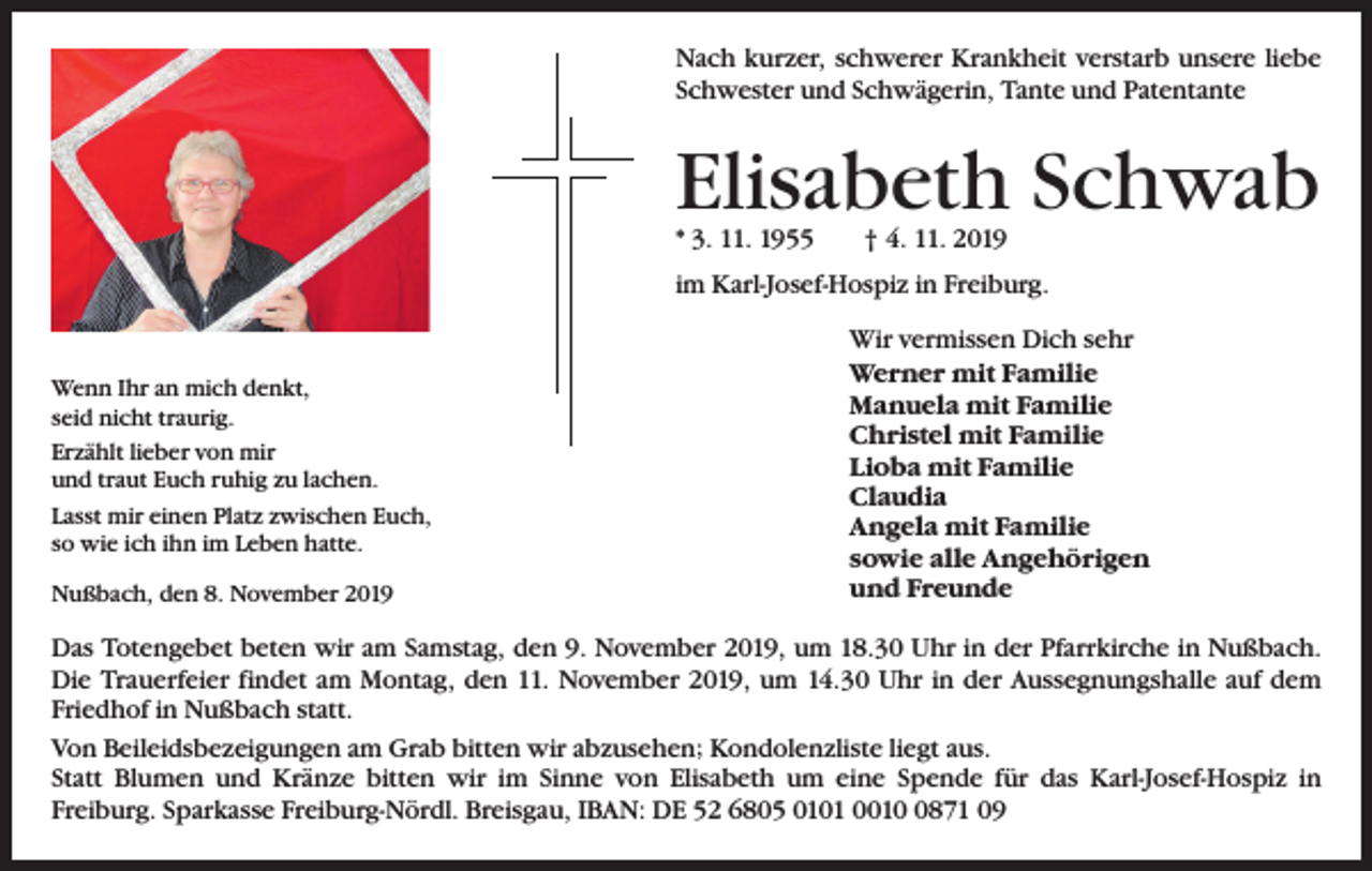 <p>Nach kurzer, schwerer Krankheit verstarb unsere liebe<br />Schwester und Schwägerin, Tante und Patentante</p><p>Elisabeth Schwab<br />* 3. 11. 1955 † 4. 11. 2019</p><p>im Karl-Josef-Hospiz in Freiburg.</p><p>Wenn Ihr an mich denkt,<br />seid nicht traurig.<br />Erzählt lieber von mir<br />und traut Euch ruhig zu lachen.<br />Lasst mir einen Platz zwischen Euch,<br />so wie ich ihn im Leben hatte.<br />Nußbach, den 8. November 2019</p><p>Wir vermissen Dich sehr<br />Werner mit Familie<br />Manuela mit Familie<br />Christel mit Familie<br />Lioba mit Familie<br />Claudia<br />Angela mit Familie<br />sowie alle Angehörigen<br />und Freunde</p><p>Das Totengebet beten wir am Samstag, den 9. November 2019, um 18.30 Uhr in der Pfarrkirche in Nußbach.<br />Die Trauerfeier findet am Montag, den 11. November 2019, um 14.30 Uhr in der Aussegnungshalle auf dem<br />Friedhof in Nußbach statt.<br />Von Beileidsbezeigungen am Grab bitten wir abzusehen; Kondolenzliste liegt aus.<br />Statt Blumen und Kränze bitten wir im Sinne von Elisabeth um eine Spende für das Karl-Josef-Hospiz in<br />Freiburg. Sparkasse Freiburg-Nördl. Breisgau, IBAN: DE 52 6805 0101 001871 09</p>