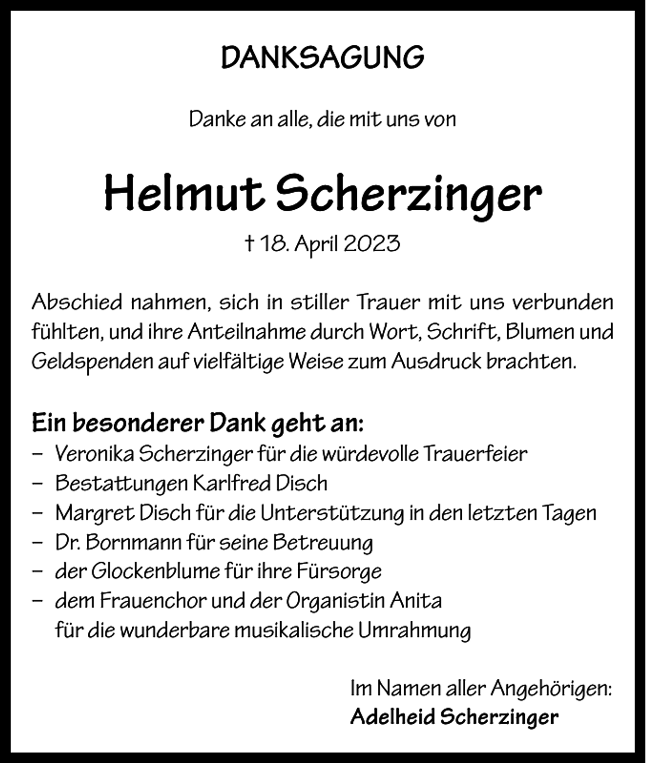 <p>DANKSAGUNG<br />Danke an alle, die mit uns von</p><p>Helmut Scherzinger<br />† 18. April 2023<br />Abschied nahmen, sich in stiller Trauer mit uns verbunden<br />fühlten, und ihre Anteilnahme durch Wort, Schrift, Blumen und<br />Geldspenden auf vielfältige Weise zum Ausdruck brachten.</p><p>Ein besonderer Dank geht an:</p><p>– Veronika Scherzinger für die würdevolle Trauerfeier<br />– Bestattungen Karlfred Disch<br />– Margret Disch für die Unterstützung in den letzten Tagen<br />– Dr. Bornmann für seine Betreuung<br />– der Glockenblume für ihre Fürsorge<br />– dem Frauenchor und der Organistin Anita<br />für die wunderbare musikalische Umrahmung<br />Im Namen aller Angehörigen:<br />Adelheid Scherzinger</p>
