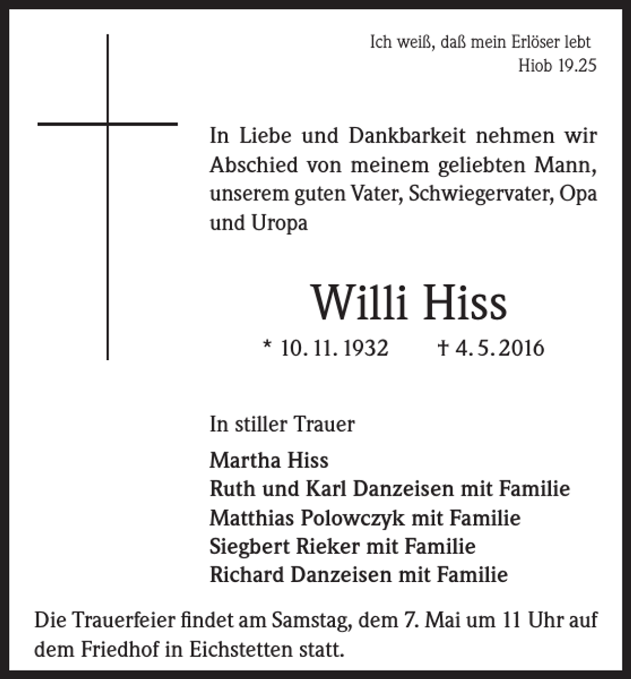 <p>Ich weiß, daß mein Erlöser lebt</p><p>Hiob 19.25</p><p>In Liebe und Dankbarkeit nehmen wir<br />Abschied von meinem geliebten Mann,<br />unserem guten Vater, Schwiegervater, Opa<br />und Uropa</p><p>Willi Hiss<br />* 10. 11. 1932</p><p>† 4. 5. 2016</p><p>In stiller Trauer<br />Martha Hiss<br />Ruth und Karl Danzeisen mit Familie<br />Matthias Polowczyk mit Familie<br />Siegbert Rieker mit Familie<br />Richard Danzeisen mit Familie<br />Die Trauerfeier findet am Samstag, dem 7. Mai um 11 Uhr auf<br />dem Friedhof in Eichstetten statt.</p>