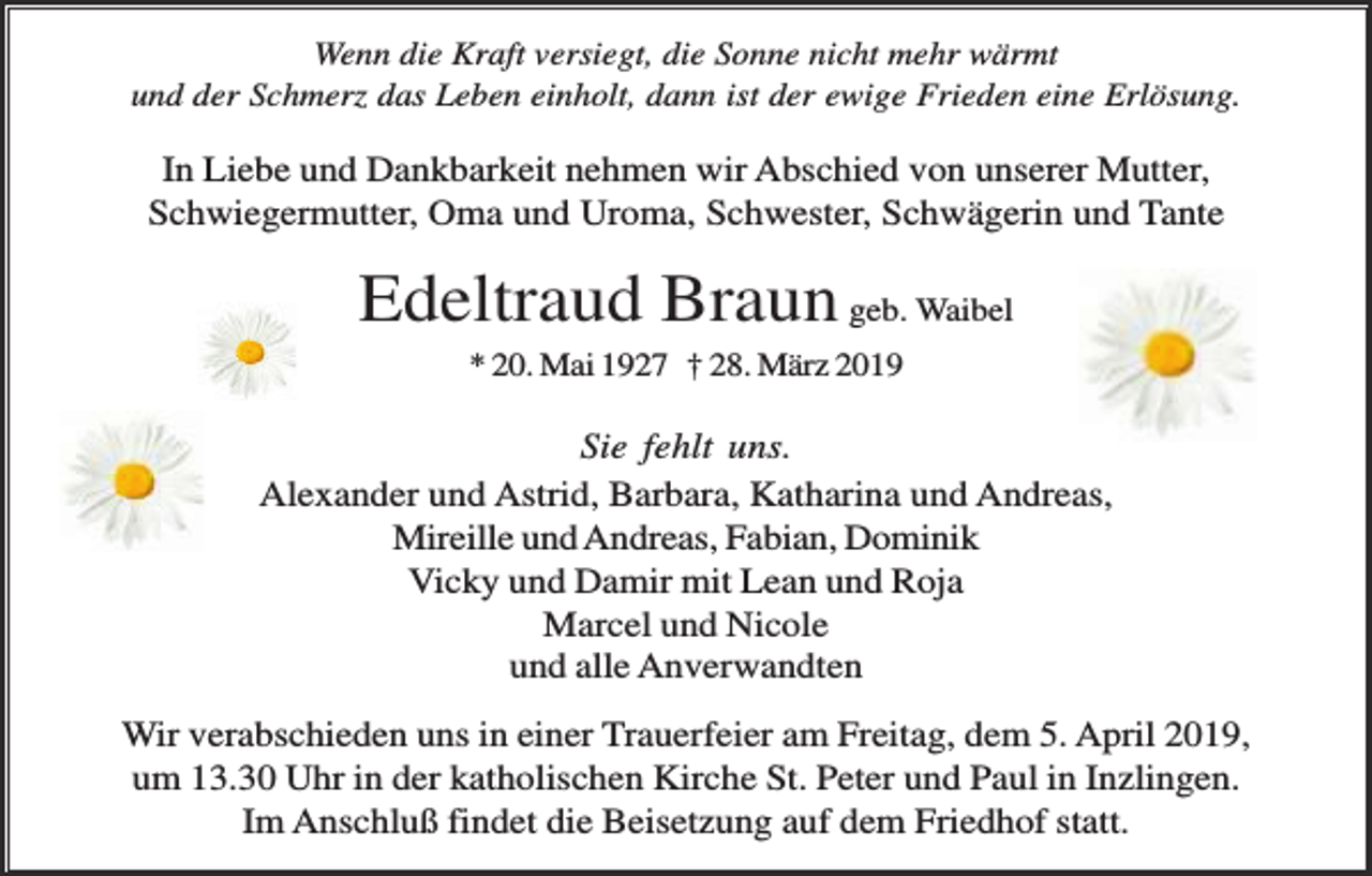 <p>Wenn die Kraft versiegt, die Sonne nicht mehr wärmt<br />und der Schmerz das Leben einholt, dann ist der ewige Frieden eine Erlösung.</p><p>In Liebe und Dankbarkeit nehmen wir Abschied von unserer Mutter,<br />Schwiegermutter, Oma und Uroma, Schwester, Schwägerin und Tante</p><p>Edeltraud Braun geb. Waibel<br />* 20. Mai 1927 † 28. März 2019</p><p>Sie fehlt uns.<br />Alexander und Astrid, Barbara, Katharina und Andreas,<br />Mireille und Andreas, Fabian, Dominik<br />Vicky und Damir mit Lean und Roja<br />Marcel und Nicole<br />und alle Anverwandten<br />Wir verabschieden uns in einer Trauerfeier am Freitag, dem 5. April 2019,<br />um 13.30 Uhr in der katholischen Kirche St. Peter und Paul in Inzlingen.<br />Im Anschluß findet die Beisetzung auf dem Friedhof statt.</p>