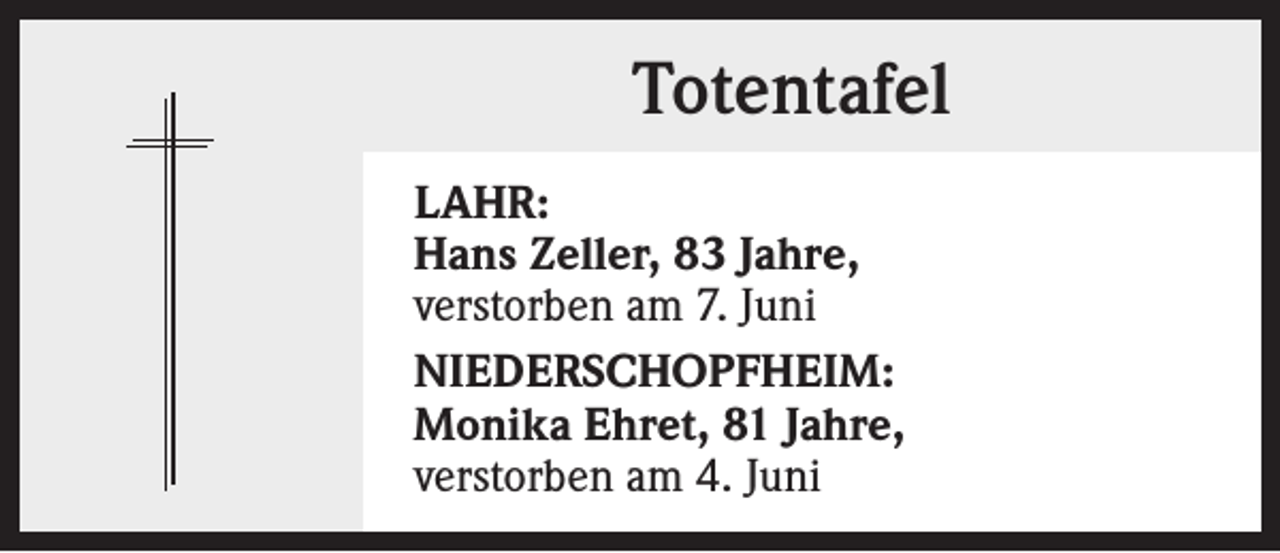 <p>Totentafel<br />LAHR:<br />Hans Zeller, 83 Jahre,<br />verstorben am 7. Juni<br />NIEDERSCHOPFHEIM:<br />Monika Ehret, 81 Jahre,<br />verstorben am 4. Juni</p>