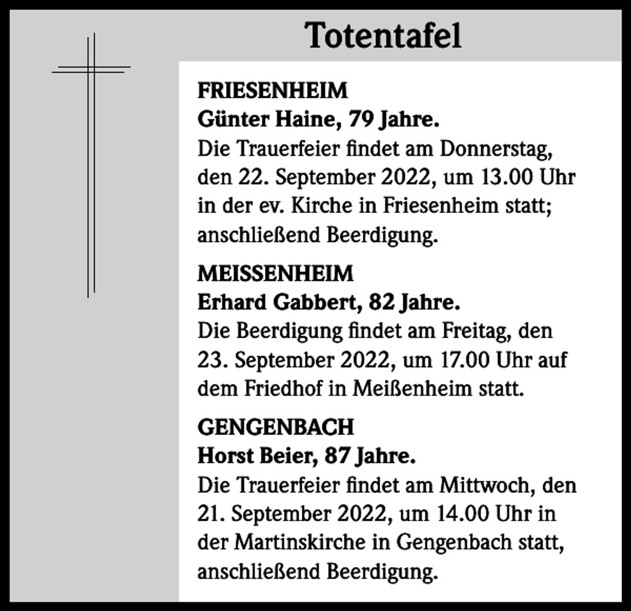 <p>Totentafel<br />Totentafel<br />FRIESENHEIM<br />Günter Haine, 79 Jahre.<br />Die Trauerfeier findet am Donnerstag,<br />den 22. September 2022, um 13.00 Uhr<br />in der ev. Kirche in Friesenheim statt;<br />anschließend Beerdigung.<br />MEISSENHEIM<br />Erhard Gabbert, 82 Jahre.<br />Die Beerdigung findet am Freitag, den<br />23. September 2022, um 17.00 Uhr auf<br />dem Friedhof in Meißenheim statt.<br />GENGENBACH<br />Horst Beier, 87 Jahre.<br />Die Trauerfeier findet am Mittwoch, den<br />21. September 2022, um 14.00 Uhr in<br />der Martinskirche in Gengenbach statt,<br />anschließend Beerdigung.</p>