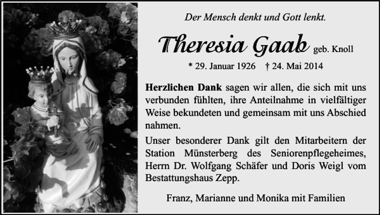 <p>Der Mensch denkt und Gott lenkt.</p><p>Theresia Gaab<br />* 29. Januar 1926</p><p>geb. Knoll</p><p>† 24. Mai 2014</p><p>Herzlichen Dank sagen wir allen, die sich mit uns<br />verbunden fühlten, ihre Anteilnahme in vielfältiger<br />Weise bekundeten und gemeinsam mit uns Abschied<br />nahmen.<br />Unser besonderer Dank gilt den Mitarbeitern der<br />Station Münsterberg des Seniorenpflegeheimes,<br />Herrn Dr. Wolfgang Schäfer und Doris Weigl vom<br />Bestattungshaus Zepp.<br />Franz, Marianne und Monika mit Familien</p>