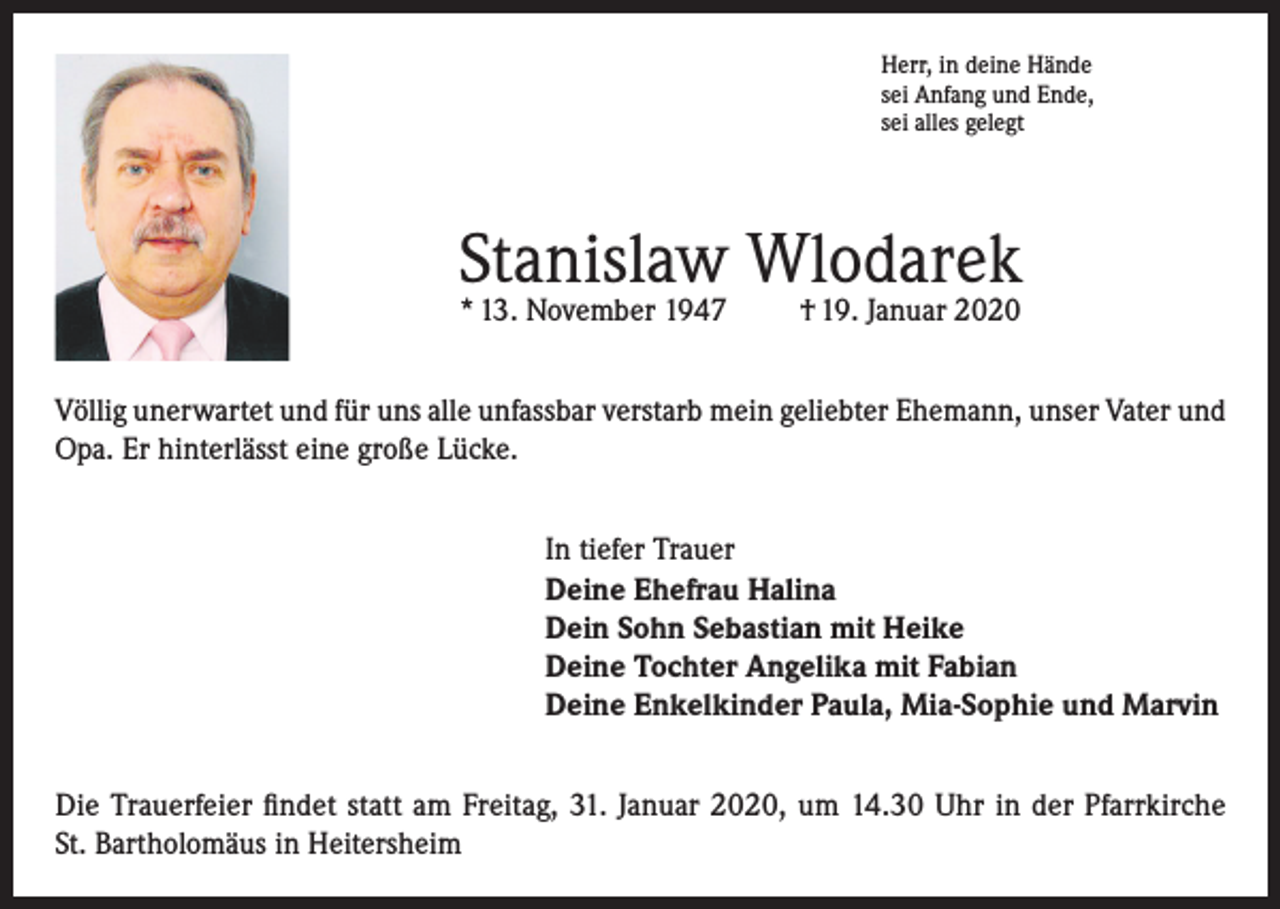 <p>Herr, in deine Hände<br />sei Anfang und Ende,<br />sei alles gelegt</p><p>Stanislaw Wlodarek<br />* 13. November 1947</p><p>† 19. Januar 2020</p><p>Völlig unerwartet und für uns alle unfassbar verstarb mein geliebter Ehemann, unser Vater und<br />Opa. Er hinterlässt eine große Lücke.<br />In tiefer Trauer<br />Deine Ehefrau Halina<br />Dein Sohn Sebastian mit Heike<br />Deine Tochter Angelika mit Fabian<br />Deine Enkelkinder Paula, Mia-Sophie und Marvin<br />Die Trauerfeier findet statt am Freitag, 31. Januar 2020, um 14.30 Uhr in der Pfarrkirche<br />St. Bartholomäus in Heitersheim</p>