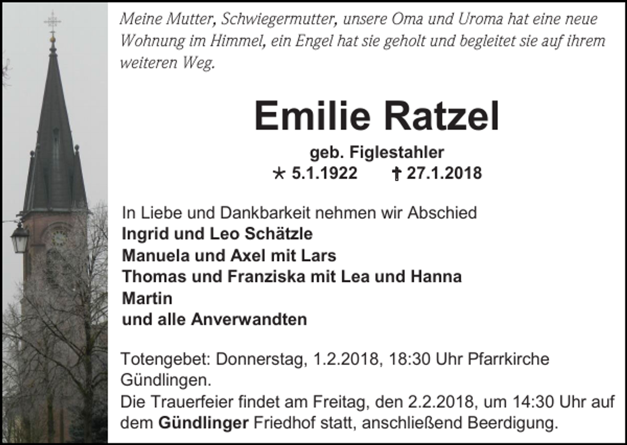 <p>Meine Mutter, Schwiegermutter, unsere Oma und Uroma hat eine neue<br />Wohnung im Himmel, ein Engel hat sie geholt und begleitet sie auf ihrem<br />weiteren Weg.</p><p>Emilie Ratzel<br />geb. Figlestahler<br /> 5.1.1922<br /> 27.1.2018<br />In Liebe und Dankbarkeit nehmen wir Abschied<br />Ingrid und Leo Schätzle<br />Manuela und Axel mit Lars<br />Thomas und Franziska mit Lea und Hanna<br />Martin<br />und alle Anverwandten<br />Totengebet: Donnerstag, 1.2.2018, 18:30 Uhr Pfarrkirche<br />Gündlingen.<br />Die Trauerfeier findet am Freitag, den 2.2.2018, um 14:30 Uhr auf<br />dem Gündlinger Friedhof statt, anschließend Beerdigung.</p>