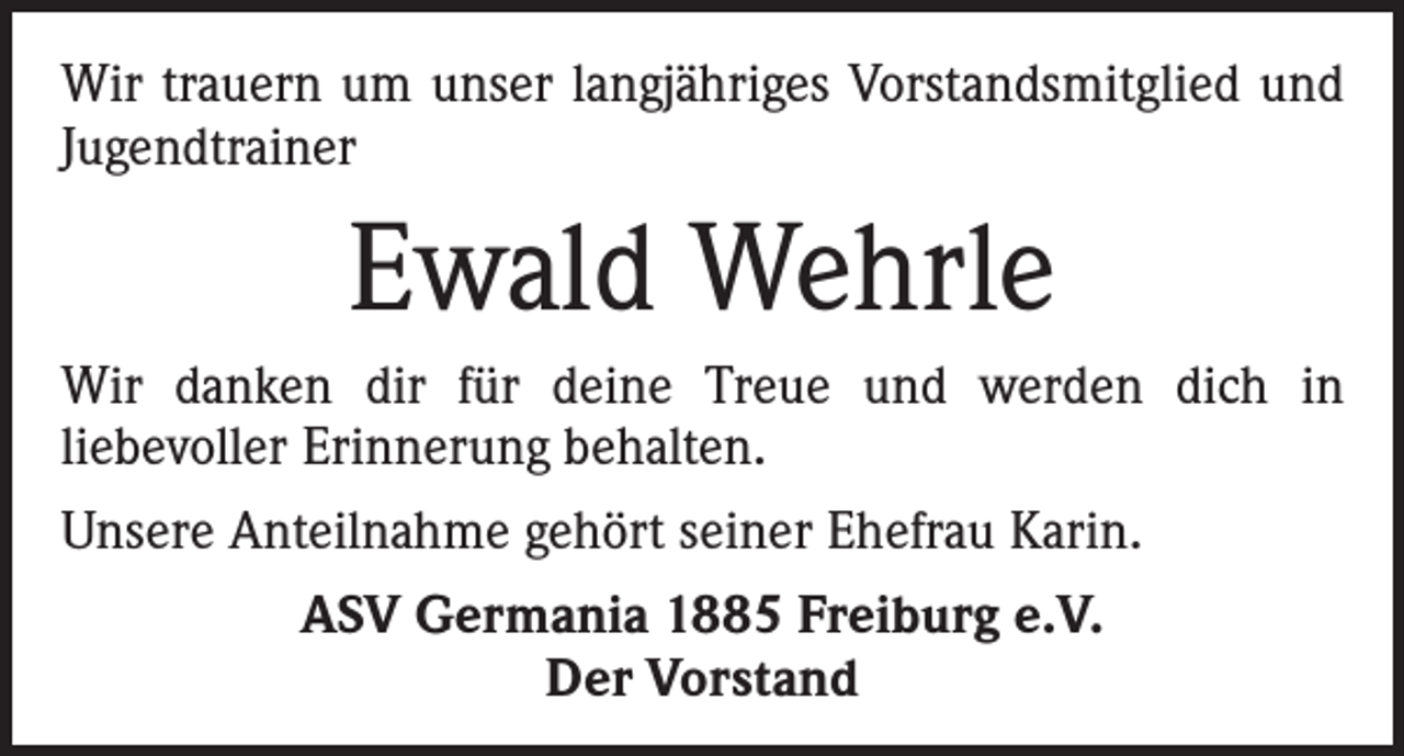 <p>Wir trauern um unser langjähriges Vorstandsmitglied und<br />Jugendtrainer</p><p>Ewald Wehrle<br />Wir danken dir für deine Treue und werden dich in<br />liebevoller Erinnerung behalten.<br />Unsere Anteilnahme gehört seiner Ehefrau Karin.<br />ASV Germania 1885 Freiburg e.V.<br />Der Vorstand</p>