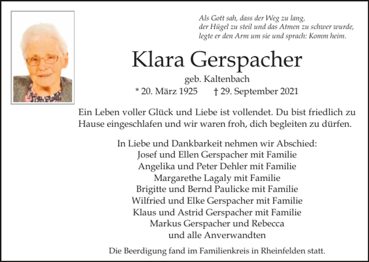 <p>Als Gott sah, dass der Weg zu lang,<br />der Hügel zu steil und das Atmen zu schwer wurde,<br />legte er den Arm um sie und sprach: Komm heim.</p><p>Klara Gerspacher<br />geb. Kaltenbach<br />* 20. März 1925<br />† 29. September 2021<br />Ein Leben voller Glück und Liebe ist vollendet. Du bist friedlich zu<br />Hause eingeschlafen und wir waren froh, dich begleiten zu dürfen.<br />In Liebe und Dankbarkeit nehmen wir Abschied:<br />Josef und Ellen Gerspacher mit Familie<br />Angelika und Peter Dehler mit Familie<br />Margarethe Lagaly mit Familie<br />Brigitte und Bernd Paulicke mit Familie<br />Wilfried und Elke Gerspacher mit Familie<br />Klaus und Astrid Gerspacher mit Familie<br />Markus Gerspacher und Rebecca<br />und alle Anverwandten<br />Die Beerdigung fand im Familienkreis in Rheinfelden statt.</p>