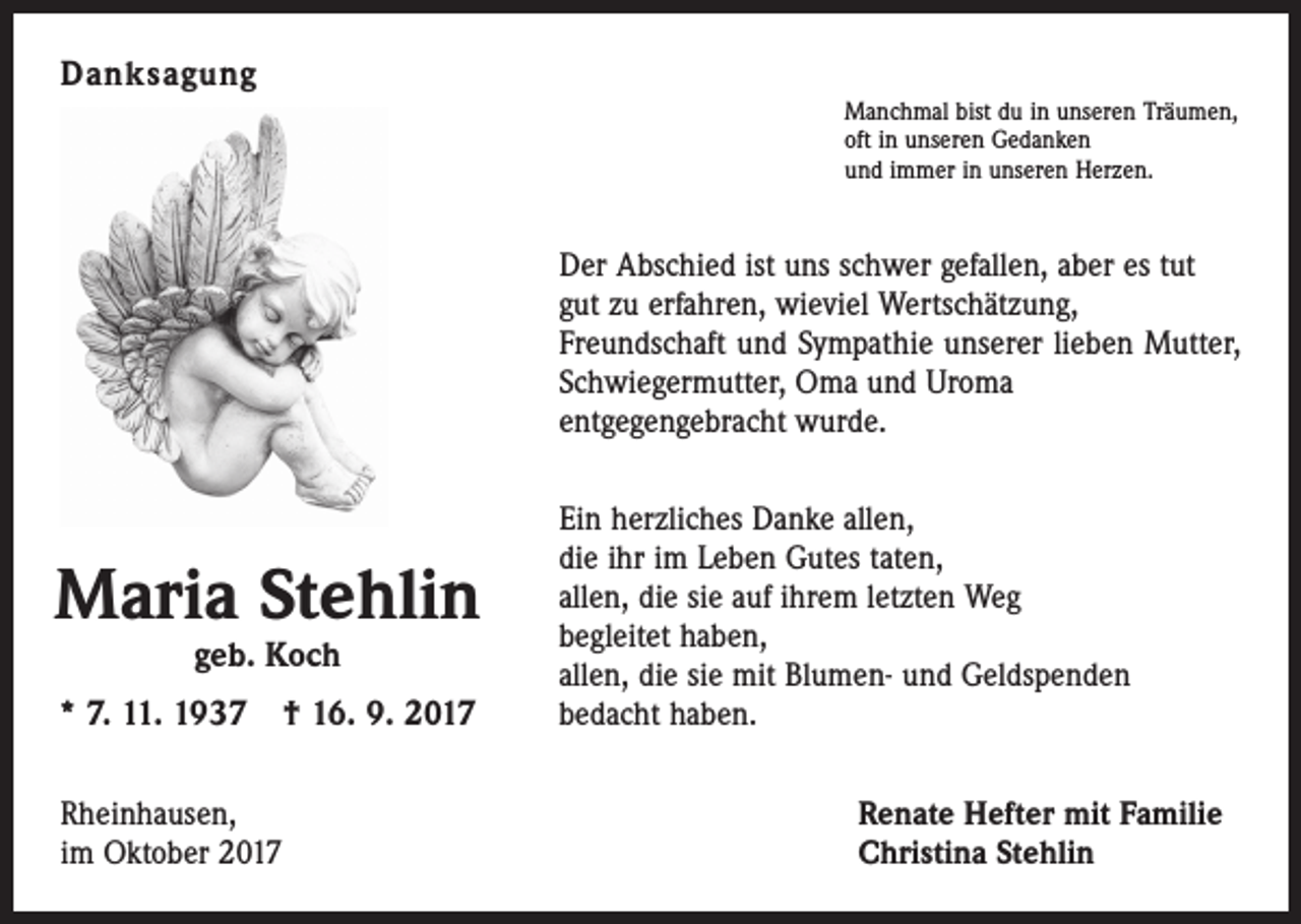 <p>Danksagung<br />Manchmal bist du in unseren Träumen,<br />oft in unseren Gedanken<br />und immer in unseren Herzen.</p><p>Der Abschied ist uns schwer gefallen, aber es tut<br />gut zu erfahren, wieviel Wertschätzung,<br />Freundschaft und Sympathie unserer lieben Mutter,<br />Schwiegermutter, Oma und Uroma<br />entgegengebracht wurde.</p><p>Maria Stehlin<br />geb. Koch</p><p>* 7. 11. 1937 † 16. 9. 2017<br />Rheinhausen,<br />im Oktober 2017</p><p>Ein herzliches Danke allen,<br />die ihr im Leben Gutes taten,<br />allen, die sie auf ihrem letzten Weg<br />begleitet haben,<br />allen, die sie mit Blumen- und Geldspenden<br />bedacht haben.<br />Renate Hefter mit Familie<br />Christina Stehlin</p>