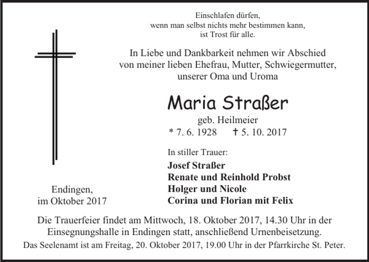<p>Einschlafen dürfen,<br />wenn man selbst nichts mehr bestimmen kann,<br />ist Trost für alle.</p><p>In Liebe und Dankbarkeit nehmen wir Abschied<br />von meiner lieben Ehefrau, Mutter, Schwiegermutter,<br />unserer Oma und Uroma</p><p>Maria Straßer<br />geb. Heilmeier<br />* 7. 6. 1928<br /> 5. 10. 2017</p><p>In stiller Trauer:</p><p>Endingen,<br />im Oktober 2017</p><p>Josef Straßer<br />Renate und Reinhold Probst<br />Holger und Nicole<br />Corina und Florian mit Felix</p><p>Die Trauerfeier findet am Mittwoch, 18. Oktober 2017, 14.30 Uhr in der<br />Einsegnungshalle in Endingen statt, anschließend Urnenbeisetzung.<br />Das Seelenamt ist am Freitag, 20. Oktober 2017, 19.00 Uhr in der Pfarrkirche St. Peter.</p>