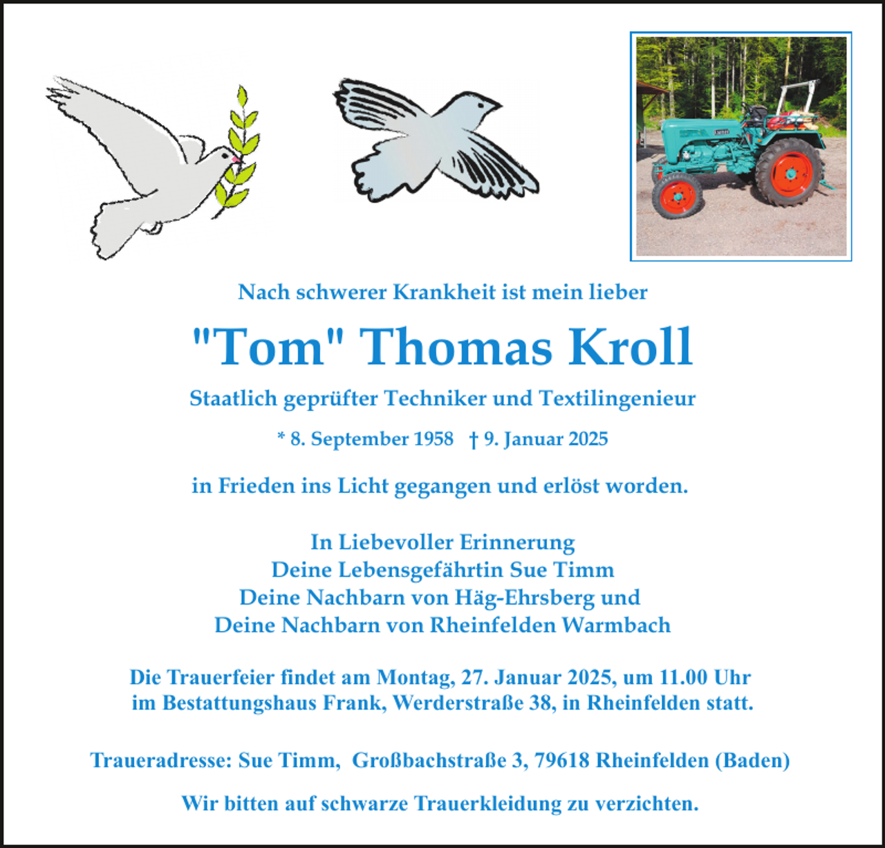 <p>Nach schwerer Krankheit ist mein lieber</p><p>"Tom" Thomas Kroll<br />Staatlich geprüfter Techniker und Textilingenieur<br />* 8. September 1958 † 9. Januar 2025</p><p>in Frieden ins Licht gegangen und erlöst worden.<br />In Liebevoller Erinnerung<br />Deine Lebensgefährtin Sue Timm<br />Deine Nachbarn von Häg-Ehrsberg und<br />Deine Nachbarn von Rheinfelden Warmbach<br />Die Trauerfeier findet am Montag, 27. Januar 2025, um 11.00 Uhr<br />im Bestattungshaus Frank, Werderstraße 38, in Rheinfelden statt.<br />Traueradresse: Sue Timm, Großbachstraße 3, 79618 Rheinfelden (Baden)<br />Wir bitten auf schwarze Trauerkleidung zu verzichten.</p>