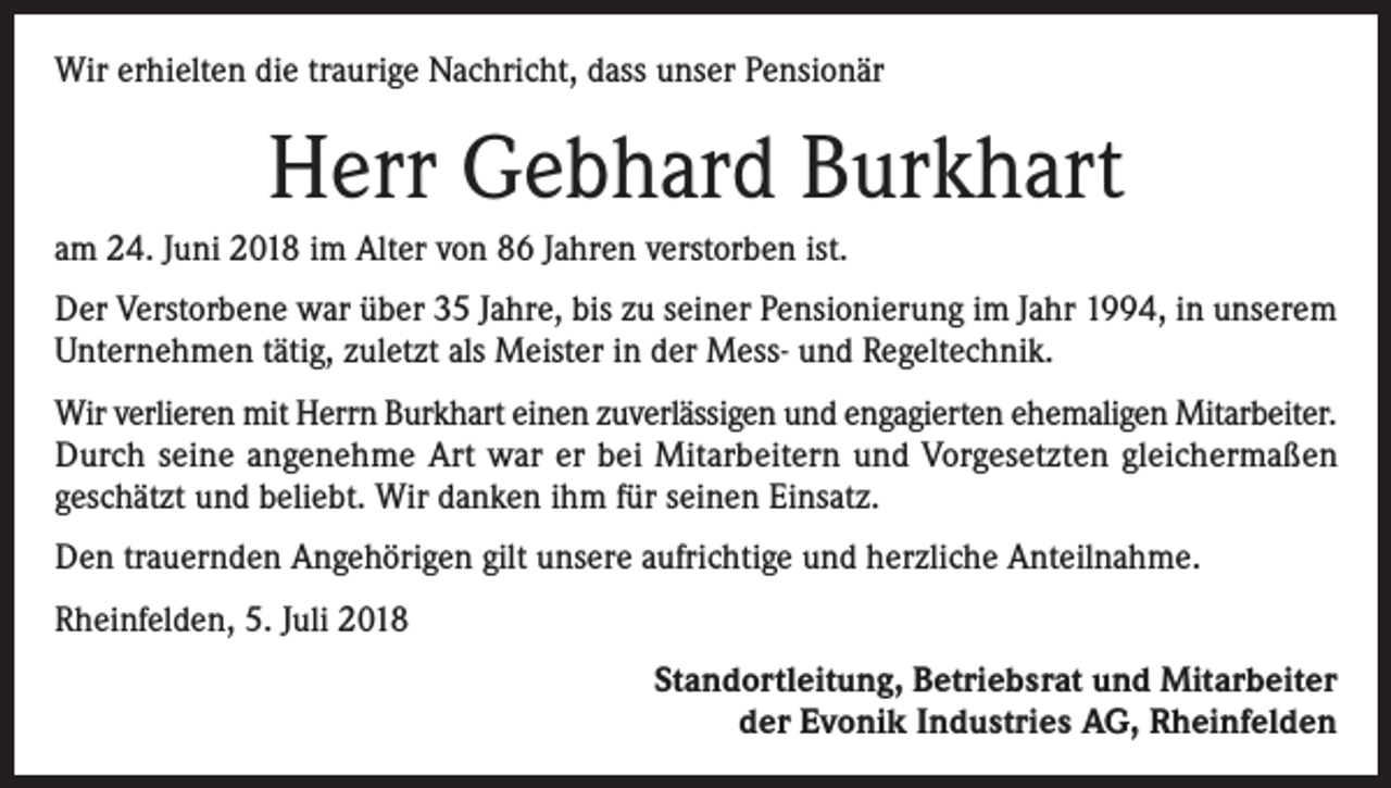 <p>Wir erhielten die traurige Nachricht, dass unser Pensionär</p><p>Herr Gebhard Burkhart<br />am 24. Juni 2018 im Alter von 86 Jahren verstorben ist.<br />Der Verstorbene war über 35 Jahre, bis zu seiner Pensionierung im Jahr 1994, in unserem<br />Unternehmen tätig, zuletzt als Meister in der Mess- und Regeltechnik.<br />Wir verlieren mit Herrn Burkhart einen zuverlässigen und engagierten ehemaligen Mitarbeiter.<br />Durch seine angenehme Art war er bei Mitarbeitern und Vorgesetzten gleichermaßen<br />geschätzt und beliebt. Wir danken ihm für seinen Einsatz.<br />Den trauernden Angehörigen gilt unsere aufrichtige und herzliche Anteilnahme.<br />Rheinfelden, 5. Juli 2018<br />Standortleitung, Betriebsrat und Mitarbeiter<br />der Evonik Industries AG, Rheinfelden</p>