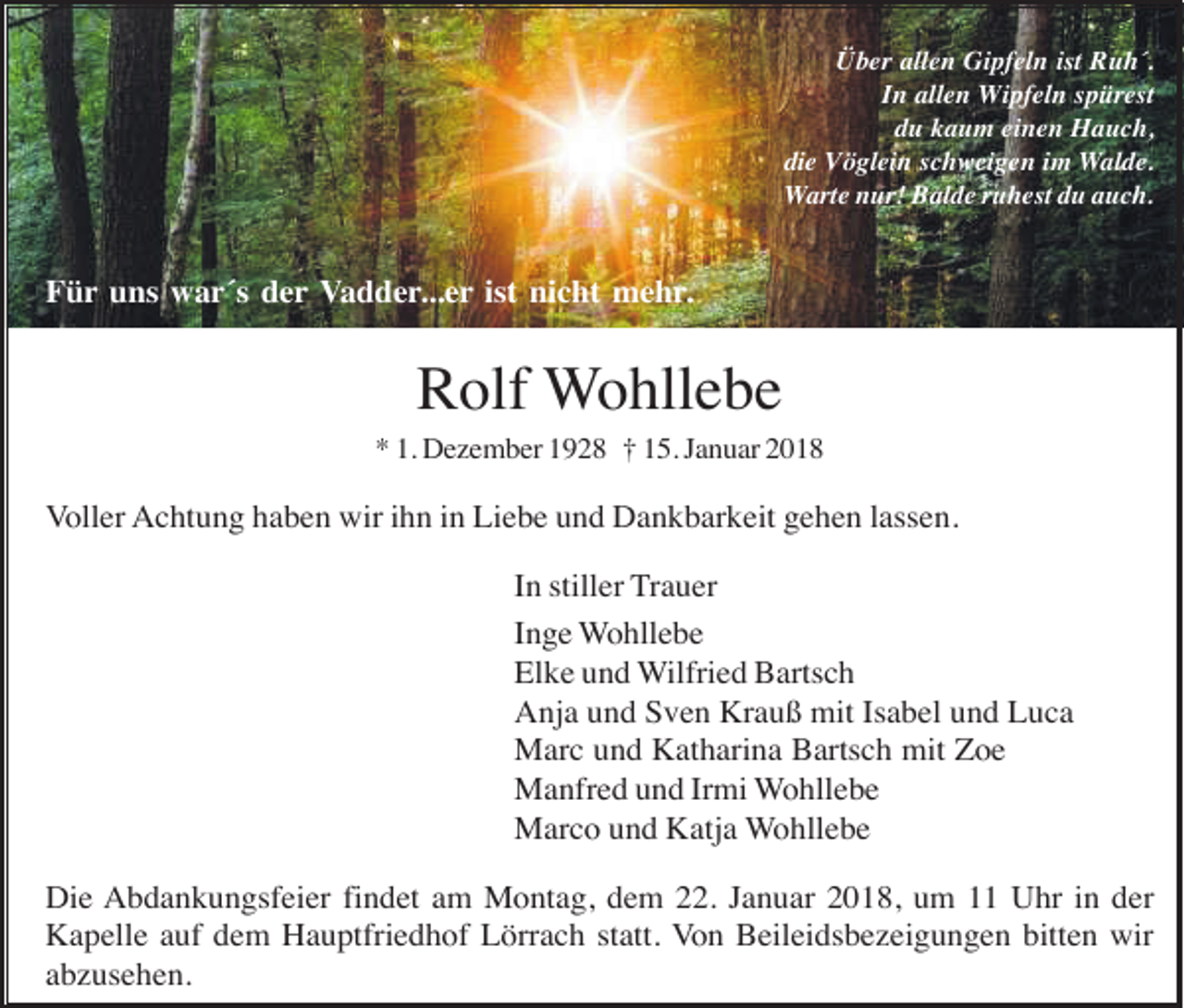 <p>Über allen Gipfeln ist Ruh´.<br />In allen Wipfeln spürest<br />du kaum einen Hauch,<br />die Vöglein schweigen im Walde.<br />Warte nur! Balde ruhest du auch.</p><p>Für uns war´s der Vadder...er ist nicht mehr.</p><p>Rolf Wohllebe<br />* 1. Dezember 1928 † 15. Januar 2018</p><p>Voller Achtung haben wir ihn in Liebe und Dankbarkeit gehen lassen.<br />In stiller Trauer<br />Inge Wohllebe<br />Elke und Wilfried Bartsch<br />Anja und Sven Krauß mit Isabel und Luca<br />Marc und Katharina Bartsch mit Zoe<br />Manfred und Irmi Wohllebe<br />Marco und Katja Wohllebe<br />Die Abdankungsfeier findet am Montag, dem 22. Januar 2018, um 11 Uhr in der<br />Kapelle auf dem Hauptfriedhof Lörrach statt. Von Beileidsbezeigungen bitten wir<br />abzusehen.</p>