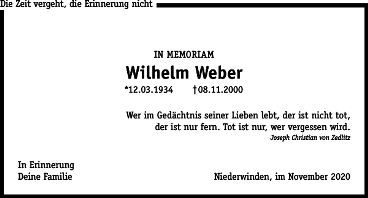 <p>Die Zeit vergeht, die Erinnerung nicht</p><p>IN MEMORIAM</p><p>Wilhelm Weber<br />*12.03.1934</p><p>†08.11.2000</p><p>Wer im Gedächtnis seiner Lieben lebt, der ist nicht tot,<br />der ist nur fern. Tot ist nur, wer vergessen wird.<br />Joseph Christian von Zedlitz</p><p>In Erinnerung<br />Deine Familie</p><p>Niederwinden, im November 2020</p>