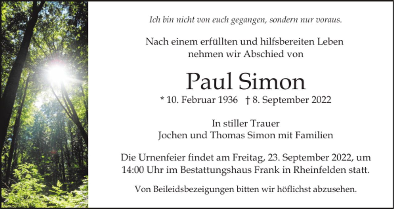 <p>Ich bin nicht von euch gegangen, sondern nur voraus.</p><p>Nach einem erfüllten und hilfsbereiten Leben<br />nehmen wir Abschied von</p><p>Paul Simon</p><p>* 10. Februar 1936 † 8. September 2022<br />In stiller Trauer<br />Jochen und Thomas Simon mit Familien<br />Die Urnenfeier findet am Freitag, 23. September 2022, um<br />14:00 Uhr im Bestattungshaus Frank in Rheinfelden statt.<br />Von Beileidsbezeigungen bitten wir höflichst abzusehen.</p>