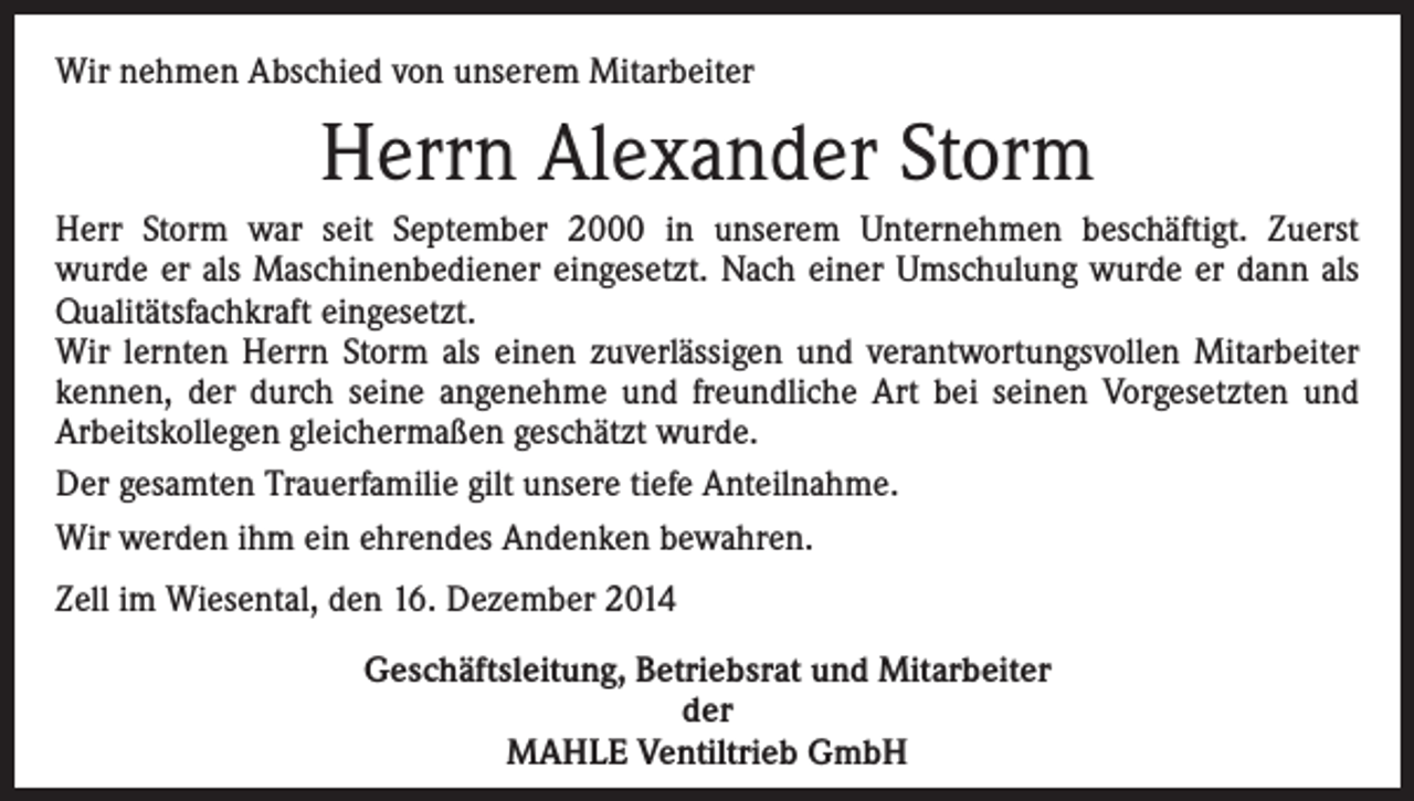 <p>Wir nehmen Abschied von unserem Mitarbeiter</p><p>Herrn Alexander Storm<br />Herr Storm war seit September 2000 in unserem Unternehmen beschäftigt. Zuerst<br />wurde er als Maschinenbediener eingesetzt. Nach einer Umschulung wurde er dann als<br />Qualitätsfachkraft eingesetzt.<br />Wir lernten Herrn Storm als einen zuverlässigen und verantwortungsvollen Mitarbeiter<br />kennen, der durch seine angenehme und freundliche Art bei seinen Vorgesetzten und<br />Arbeitskollegen gleichermaßen geschätzt wurde.<br />Der gesamten Trauerfamilie gilt unsere tiefe Anteilnahme.<br />Wir werden ihm ein ehrendes Andenken bewahren.<br />Zell im Wiesental, den 16. Dezember 2014<br />Geschäftsleitung, Betriebsrat und Mitarbeiter<br />der<br />MAHLE Ventiltrieb GmbH</p>