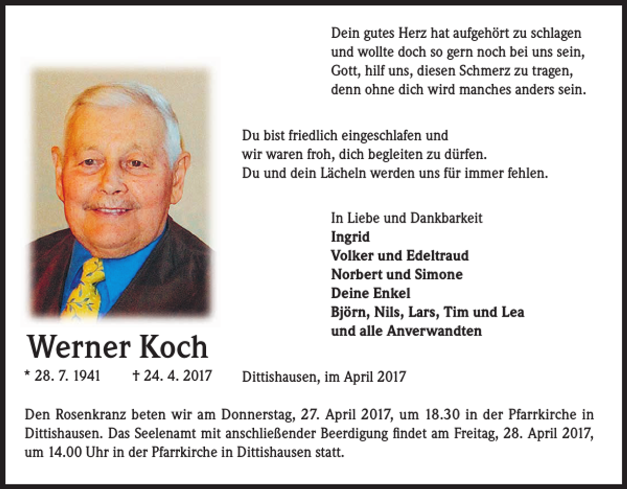 <p>Dein gutes Herz hat aufgehört zu schlagen<br />und wollte doch so gern noch bei uns sein,<br />Gott, hilf uns, diesen Schmerz zu tragen,<br />denn ohne dich wird manches anders sein.<br />Du bist friedlich eingeschlafen und<br />wir waren froh, dich begleiten zu dürfen.<br />Du und dein Lächeln werden uns für immer fehlen.</p><p>Werner Koch<br />* 28. 7. 1941 † 24. 4. 2017</p><p>In Liebe und Dankbarkeit<br />Ingrid<br />Volker und Edeltraud<br />Norbert und Simone<br />Deine Enkel<br />Björn, Nils, Lars, Tim und Lea<br />und alle Anverwandten<br />Dittishausen, im April 2017</p><p>Den Rosenkranz beten wir am Donnerstag, 27. April 2017, um 18.30 in der Pfarrkirche in<br />Dittishausen. Das Seelenamt mit anschließender Beerdigung findet am Freitag, 28. April 2017,<br />um 14.00 Uhr in der Pfarrkirche in Dittishausen statt.</p>