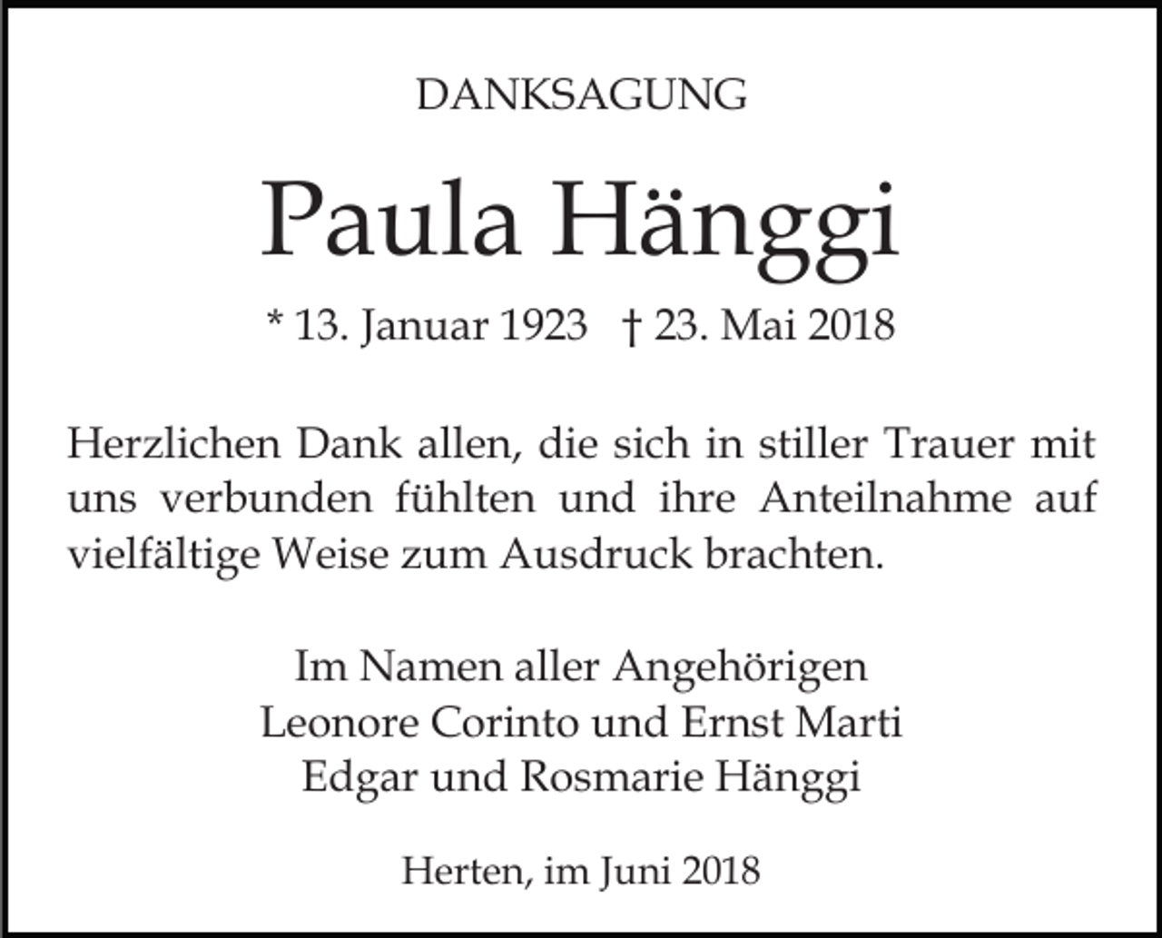 <p>DDANKSAGUNG<br />A N KS A G U N G</p><p>PPaula<br />a ul a Hänggi<br />H ä n g gi<br />* 13.<br />1 3. JJanuar<br />a n u ar 1923<br />1 9 2 3 †† 23.<br />2 3. Mai<br />M ai<br />H er zli c h e n DDank<br />Herzlichen<br />a n k all<br />allen,<br />e n , die<br />di e sich<br />si c h in<br />i n stiller<br />still er Trauer<br />Tr a uer mit<br />mit<br />u n s vverbunden<br />er b u n d e n ffühlten<br />ü hlt e n und<br />u n d iihre<br />hr e Anteilnahme<br />A nt eil n a h m e a auf<br />uf<br />uns<br />vielfältige<br />brachten.<br />vi elf älti g e Weise<br />W ei s e zzum<br />u m Ausdruck<br />A u s dr u c k br<br />a c ht e n.<br />IImm Namen<br />N a m e n aller<br />all er Angehörigen<br />A n g e höri g e n<br />LLeonore<br />e o n or e Corinto<br />C ori nt o uund<br />n d EErnst<br />r n st Marti<br />M arti<br />EEdgar<br />d g ar uund<br />n d Rosmarie<br />R o s m ari e Hänggi<br />H ä n g gi<br />HHerten,<br />ert e n, i im<br />m J Juni<br />u ni</p>