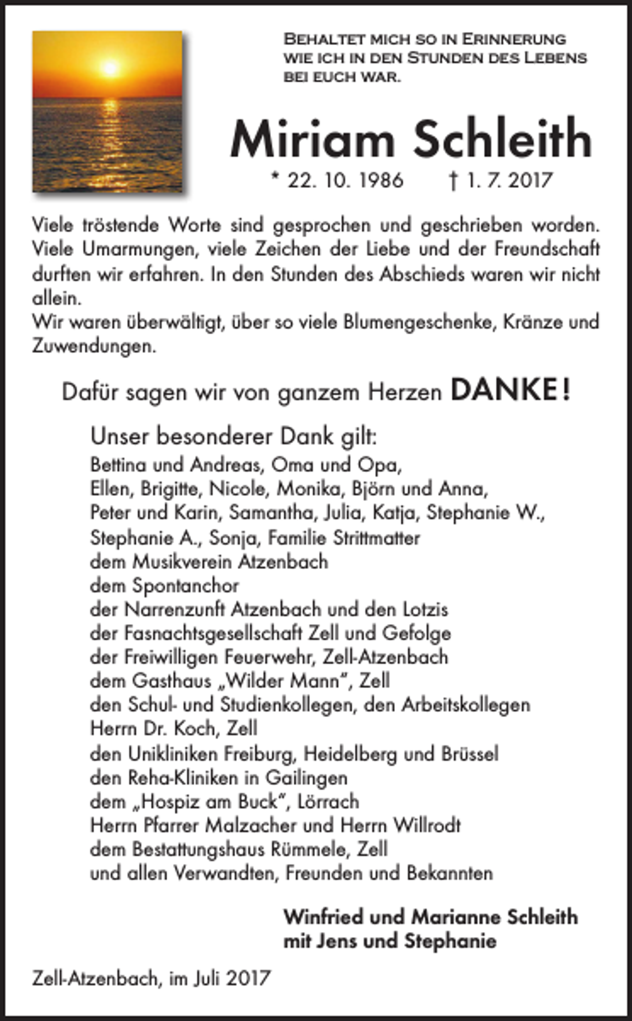 <p>Behaltet mich so in Erinnerung<br />wie ich in den Stunden des Lebens<br />bei euch war.</p><p>Miriam Schleith<br />* 22. 10. 1986 † 1. 7. 2017</p><p>Viele tröstende Worte sind gesprochen und geschrieben worden.<br />Viele Umarmungen, viele Zeichen der Liebe und der Freundschaft<br />durften­ wir erfahren. In den Stunden des Abschieds waren wir nicht<br />allein.<br />Wir waren überwältigt, über so viele Blumengeschenke, Kränze und<br />Zuwendungen.</p><p>Dafür sagen wir von ganzem Herzen DANKE !<br />Unser besonderer Dank gilt:<br />Bettina und Andreas, Oma und Opa,<br />Ellen, Brigitte, Nicole, Monika, Björn und Anna,<br />Peter und Karin, Samantha, Julia, Katja, Stephanie W.,<br />Stephanie A., Sonja, Familie Strittmatter<br />dem Musikverein Atzenbach<br />dem Spontanchor<br />der Narrenzunft Atzenbach und den Lotzis<br />der Fasnachtsgesellschaft Zell und Gefolge<br />der Freiwilligen Feuerwehr, Zell-Atzenbach<br />dem Gasthaus „Wilder Mann“, Zell<br />den Schul- und Studienkollegen, den Arbeitskollegen<br />Herrn Dr. Koch, Zell<br />den Unikliniken Freiburg, Heidelberg und Brüssel<br />den Reha-Kliniken in Gailingen<br />dem „Hospiz am Buck“, Lörrach<br />Herrn Pfarrer Malzacher und Herrn Willrodt<br />dem Bestattungshaus Rümmele, Zell<br />und allen Verwandten, Freunden und Bekannten<br />Winfried und Marianne Schleith<br />mit Jens und Stephanie<br />Zell-Atzenbach, im Juli 2017</p>