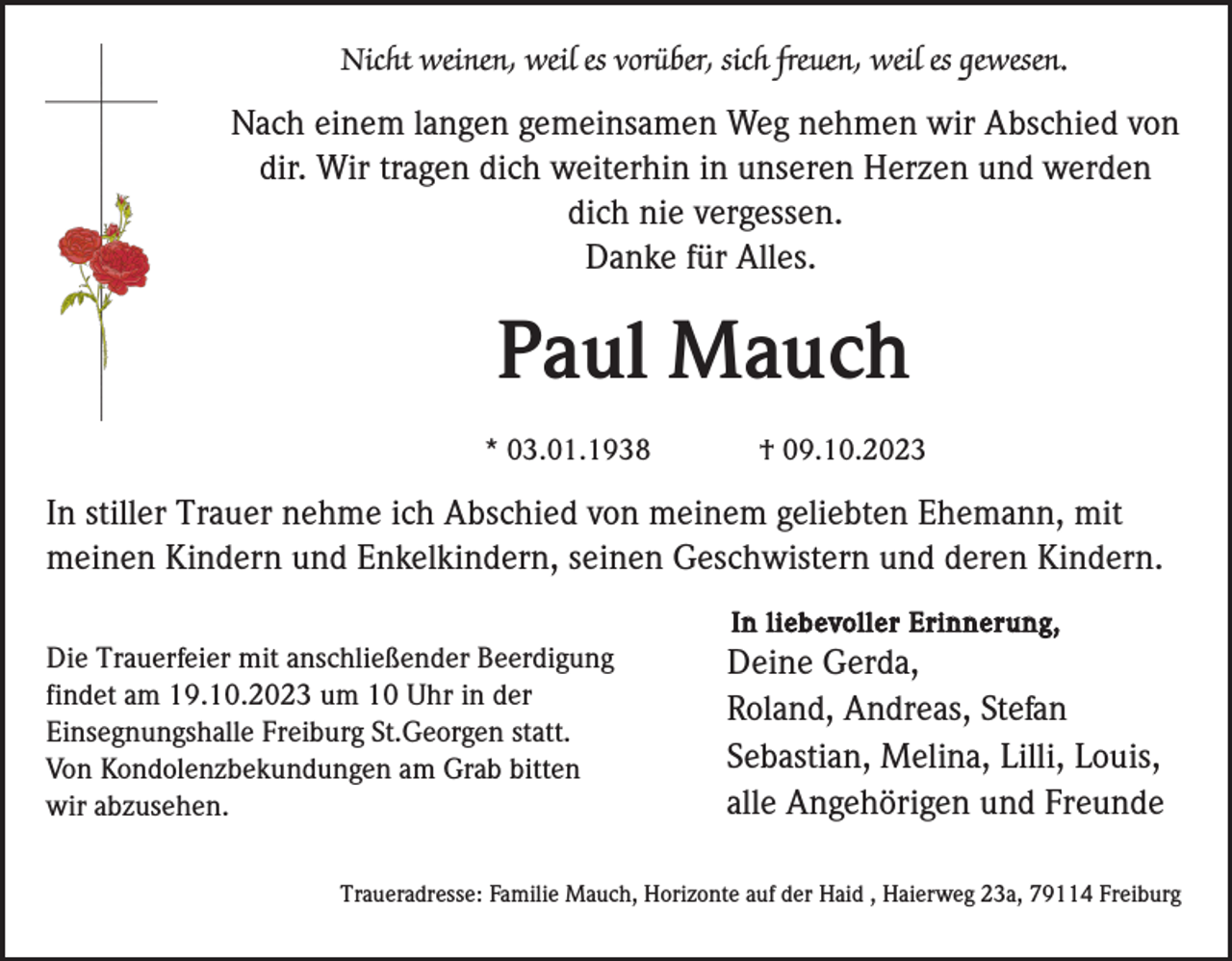 <p>Nicht weinen, weil es vorüber, sich freuen, weil es gewesen.</p><p>Nach einem langen gemeinsamen Weg nehmen wir Abschied von<br />dir. Wir tragen dich weiterhin in unseren Herzen und werden<br />dich nie vergessen.<br />Danke für Alles.</p><p>Paul Mauch<br />* 03.01.1938</p><p>† 09.10.2023</p><p>In stiller Trauer nehme ich Abschied von meinem geliebten Ehemann, mit<br />meinen Kindern und Enkelkindern, seinen Geschwistern und deren Kindern.<br />In liebevoller Erinnerung,</p><p>Die Trauerfeier mit anschließender Beerdigung<br />findet am 19.10.2023 um 10 Uhr in der<br />Einsegnungshalle Freiburg St.Georgen statt.<br />Von Kondolenzbekundungen am Grab bitten<br />wir abzusehen.</p><p>Deine Gerda,<br />Roland, Andreas, Stefan<br />Sebastian, Melina, Lilli, Louis,<br />alle Angehörigen und Freunde</p><p>Traueradresse: Familie Mauch, Horizonte auf der Haid , Haierweg 23a, 79114 Freiburg</p>