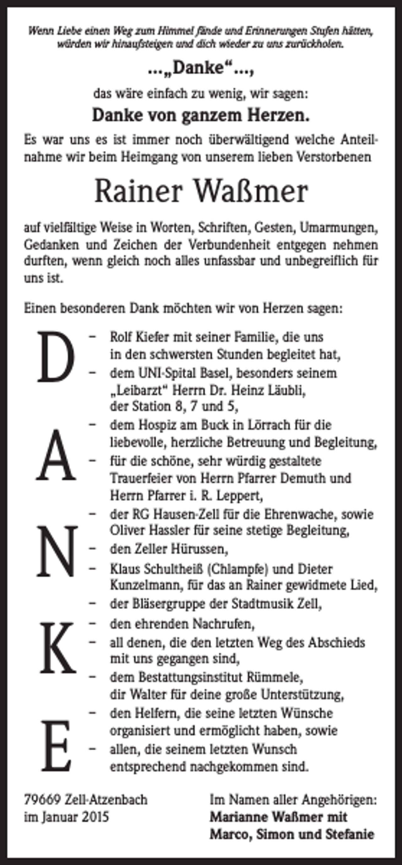 <p>Wenn Liebe einen Weg zum Himmel fände und Erinnerungen Stufen hätten,<br />würden wir hinaufsteigen und dich wieder zu uns zurückholen.</p><p>…„Danke“…,<br />das wäre einfach zu wenig, wir sagen:</p><p>Danke von ganzem Herzen.<br />Es war uns es ist immer noch überwältigend welche Anteil­<br />nahme wir beim Heimgang von unserem lieben Verstorbenen</p><p>Rainer Waßmer<br />auf vielfältige Weise in Worten, Schriften, Gesten, Umarmungen,<br />Gedanken und Zeichen der Verbundenheit entgegen nehmen<br />durften, wenn gleich noch alles unfassbar und unbegreiflich für<br />uns ist.<br />Einen besonderen Dank möchten wir von Herzen sagen:</p><p>D<br />A<br />N<br />K<br />E</p><p>– Rolf Kiefer mit seiner Familie, die uns<br />in den schwersten Stunden begleitet hat,<br />– dem UNI-Spital Basel, besonders seinem<br />„Leibarzt“ Herrn Dr. Heinz Läubli,<br />der Station 8, 7 und 5,<br />– dem Hospiz am Buck in Lörrach für die<br />liebevolle, herzliche Betreuung und Begleitung,<br />– für die schöne, sehr würdig gestaltete<br />­Trauerfeier von Herrn Pfarrer Demuth und<br />Herrn Pfarrer i. R. Leppert,<br />– der RG Hausen-Zell für die Ehrenwache, sowie<br />­Oliver Hassler für seine stetige Begleitung,<br />– den Zeller Hürussen,<br />– Klaus Schultheiß (Chlampfe) und Dieter<br />­Kunzelmann, für das an Rainer gewidmete Lied,<br />– der Bläsergruppe der Stadtmusik Zell,<br />– den ehrenden Nachrufen,<br />– all denen, die den letzten Weg des Abschieds<br />mit uns gegangen sind,<br />– dem Bestattungsinstitut Rümmele,<br />dir Walter für deine große Unterstützung,<br />– den Helfern, die seine letzten Wünsche<br />­organisiert und ermöglicht haben, sowie<br />– allen, die seinem letzten Wunsch<br />entsprechend nachgekommen sind.</p><p>79669 Zell-Atzenbach<br />Im Namen aller Angehörigen:<br />im Januar 2015 Marianne Waßmer mit<br />Marco, Simon und Stefanie</p>