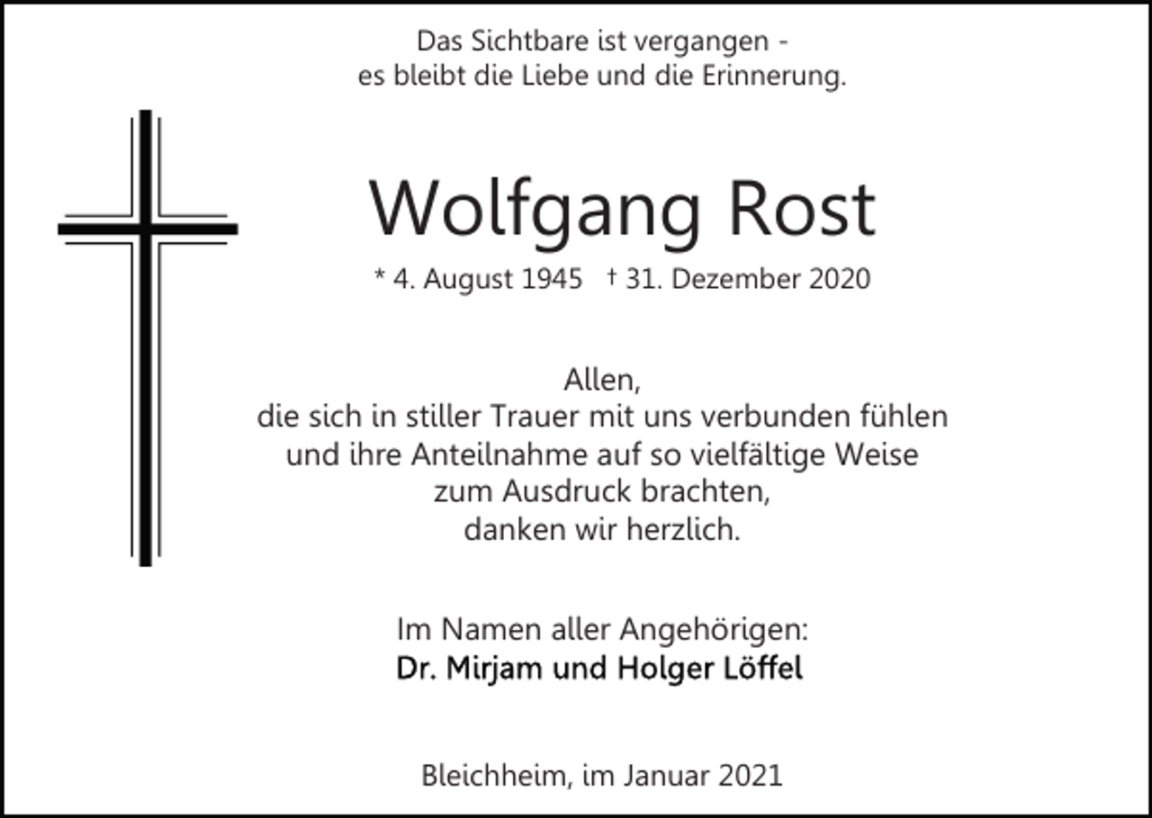 <p>Das Sichtbare ist vergangen es bleibt die Liebe und die Erinnerung.</p><p>Wolfgang Rost<br />* 4. August 1945 † 31. Dezember 2020</p><p>Allen,<br />die sich in stiller Trauer mit uns verbunden fühlen<br />und ihre Anteilnahme auf so vielfältige Weise<br />zum Ausdruck brachten,<br />danken wir herzlich.<br />Im Namen aller Angehörigen:</p><p>Bleichheim, im Januar 2021</p>