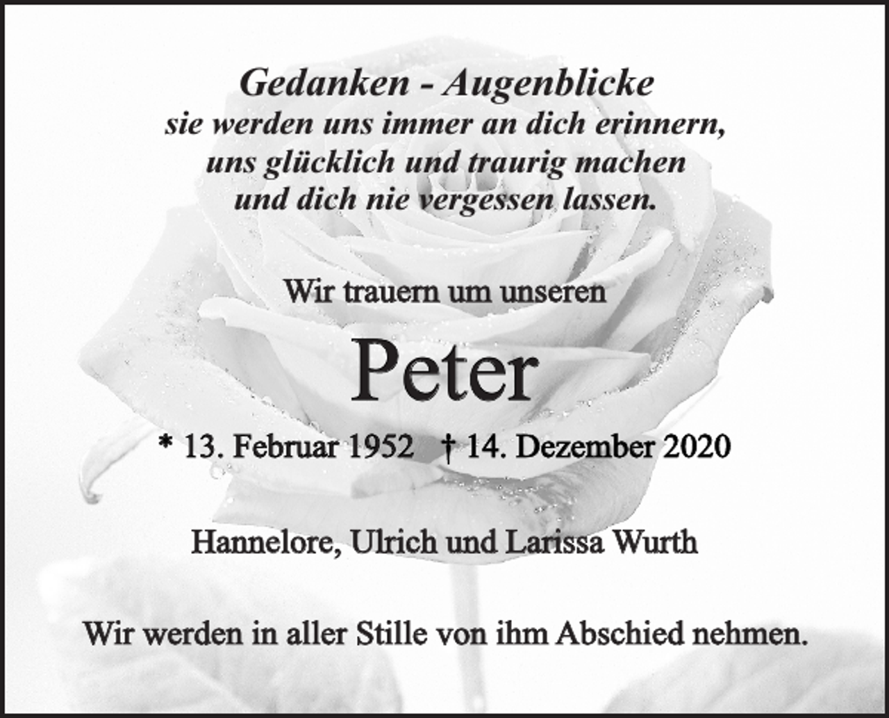 <p>Gedanken - Augenblicke</p><p>sie werden uns immer an dich erinnern,<br />uns glücklich und traurig machen<br />und dich nie vergessen lassen.<br />Wir trauern um unseren</p><p>Peter</p><p>* 13. Februar 1952 † 14. Dezember 2020<br />Hannelore, Ulrich und Larissa Wurth<br />Wir werden in aller Stille von ihm Abschied nehmen.</p>