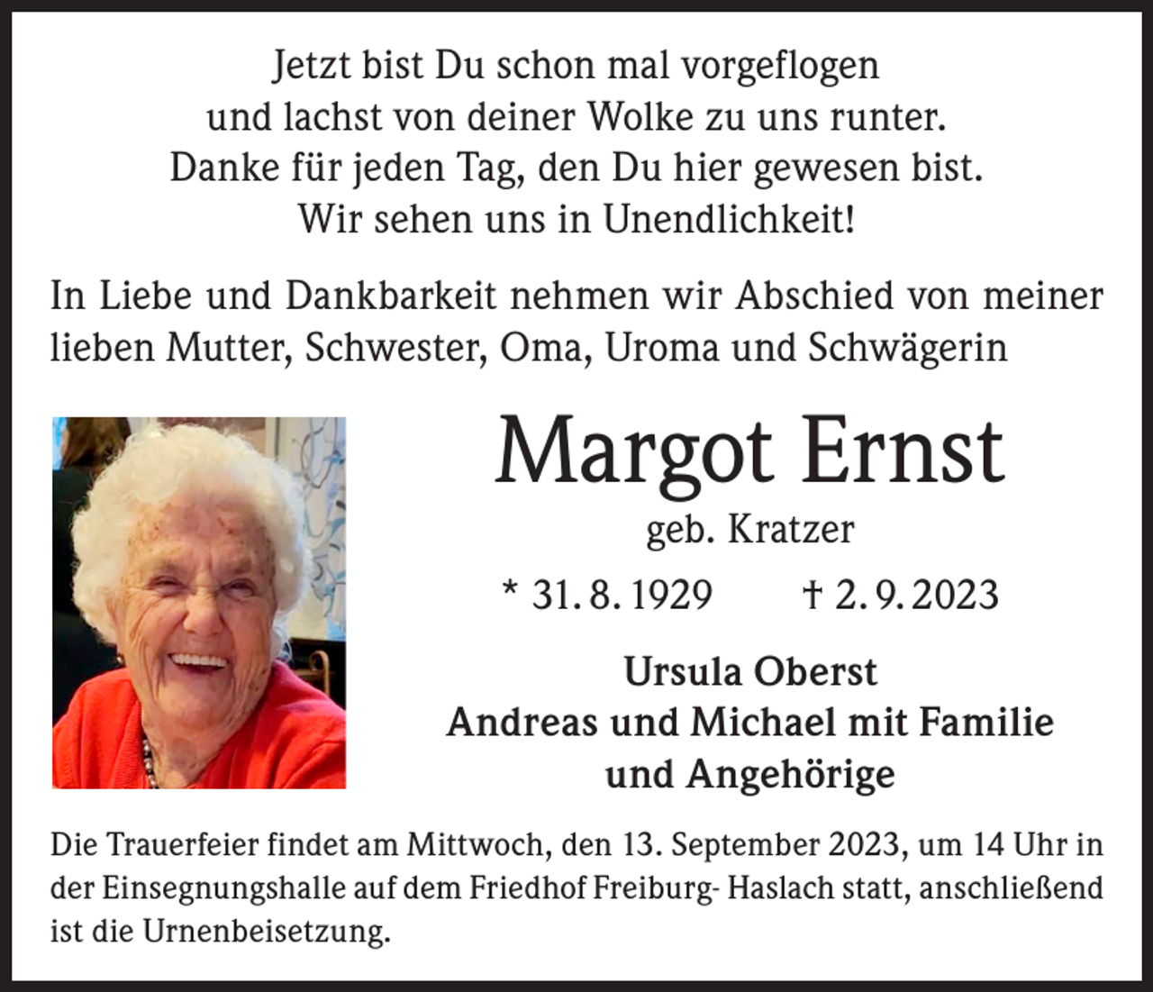 <p>Jetzt bist Du schon mal vorgeflogen<br />und lachst von deiner Wolke zu uns runter.<br />Danke für jeden Tag, den Du hier gewesen bist.<br />Wir sehen uns in Unendlichkeit!<br />In Liebe und Dankbarkeit nehmen wir Abschied von meiner<br />lieben Mutter, Schwester, Oma, Uroma und Schwägerin</p><p>Margot Ernst<br />geb. Kratzer</p><p>* 31. 8. 1929 † 2. 9. 2023<br />Ursula Oberst<br />Andreas und Michael mit Familie<br />und Angehörige<br />Die Trauerfeier findet am Mittwoch, den 13. September 2023, um 14 Uhr in<br />der Einsegnungshalle auf dem Friedhof Freiburg- Haslach statt, anschließend<br />ist die Urnenbeisetzung.</p>