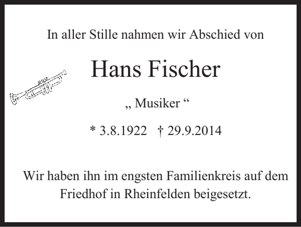 <p>In aller Stille nahmen wir Abschied von<br />In aller Stille nahmen wir Abschied von</p><p>Hans Fischer<br />Hans Fischer</p><p>„ Musiker “<br />„ Musiker “<br />* 3.8.1922 † 29.9.2014<br />* 3.8.1922 † 29.9.2014<br />Wir haben ihn im engsten Familienkreis auf dem<br />Wir haben<br />ihn im<br />Familienkreis<br />auf dem<br />Friedhof<br />in engsten<br />Rheinfelden<br />beigesetzt.<br />Friedhof in Rheinfelden beigesetzt.</p>