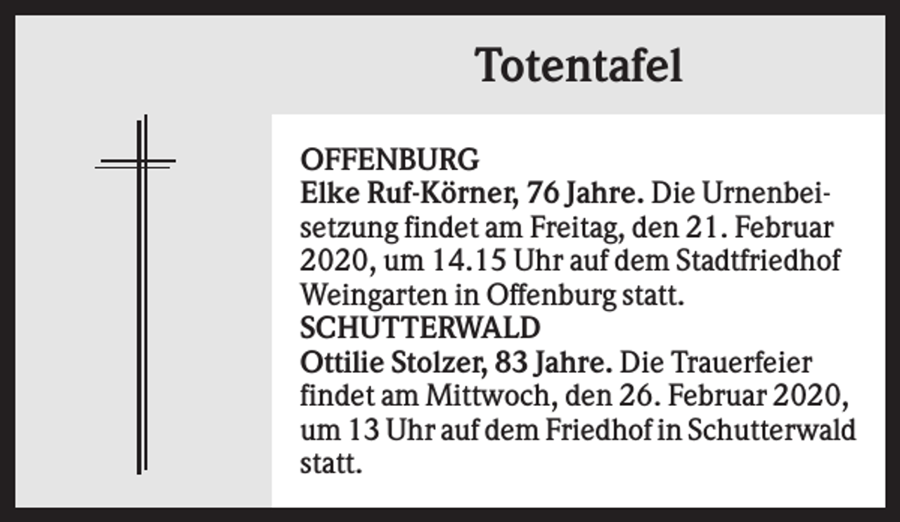 <p>Totentafel<br />OFFENBURG<br />Elke Ruf-Körner, 76 Jahre. Die Urnenbeisetzung findet am Freitag, den 21. Februar<br />2020, um 14.15 Uhr auf dem Stadtfriedhof<br />Weingarten in Offenburg statt.<br />SCHUTTERWALD<br />Ottilie Stolzer, 83 Jahre. Die Trauerfeier<br />findet am Mittwoch, den 26. Februar 2020,<br />um 13 Uhr auf dem Friedhof in Schutterwald<br />statt.</p>