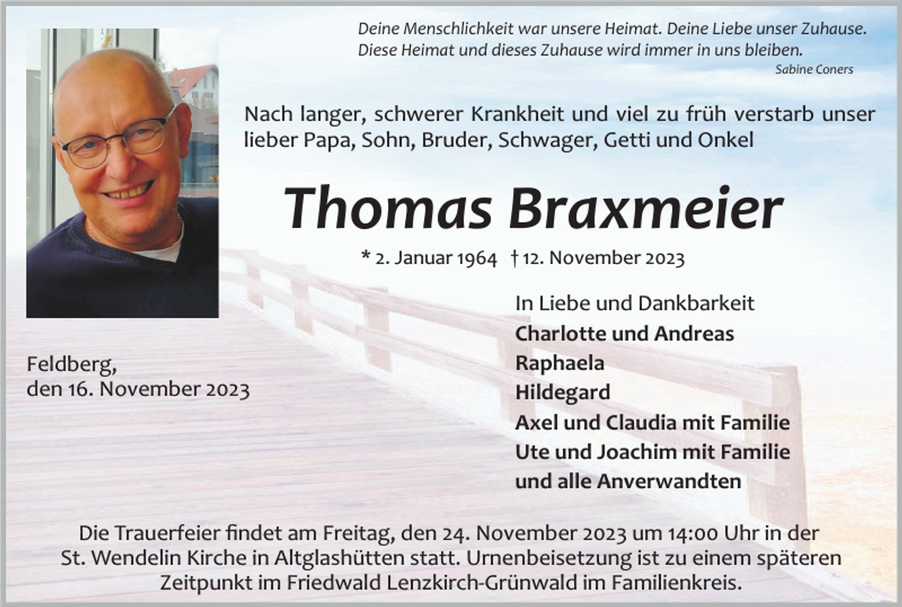 <p>Deine Menschlichkeit war unsere Heimat. Deine Liebe unser Zuhause.<br />Diese Heimat und dieses Zuhause wird immer in uns bleiben.<br />Sabine Coners</p><p>Nach langer, schwerer Krankheit und viel zu früh verstarb unser<br />lieber Papa, Sohn, Bruder, Schwager, Getti und Onkel</p><p>Thomas Braxmeier<br />* 2. Januar 1964 † 12. November 2023</p><p>Feldberg,<br />den 16. November 2023</p><p>In Liebe und Dankbarkeit<br />Charlotte und Andreas<br />Raphaela<br />Hildegard<br />Axel und Claudia mit Familie<br />Ute und Joachim mit Familie<br />und alle Anverwandten</p><p>Die Trauerfeier ﬁndet am Freitag, den 24. November 2023 um 14:00 Uhr in der<br />St. Wendelin Kirche in Altglashütten statt. Urnenbeisetzung ist zu einem späteren<br />Zeitpunkt im Friedwald Lenzkirch­Grünwald im Familienkreis.</p>