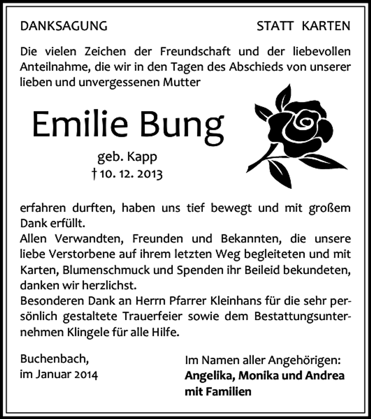 <p>DANKSAGUNG</p><p>STATT KARTEN</p><p>Die vielen Zeichen der Freundschaft und der liebevollen<br />Anteilnahme, die wir in den Tagen des Abschieds von unserer<br />lieben und unvergessenen Mutter</p><p>Emilie Bung<br />geb. Kapp<br />† 10. 12. 2013</p><p>erfahren durften, haben uns tief bewegt und mit großem<br />Dank erfüllt.<br />Allen Verwandten, Freunden und Bekannten, die unsere<br />liebe Verstorbene auf ihrem letzten Weg begleiteten und mit<br />Karten, Blumenschmuck und Spenden ihr Beileid bekundeten,<br />danken wir herzlichst.<br />Besonderen Dank an Herrn Pfarrer Kleinhans für die sehr persönlich gestaltete Trauerfeier sowie dem Bestattungsunternehmen Klingele für alle Hilfe.<br />Buchenbach,<br />im Januar 2014</p><p>Im Namen aller Angehörigen:<br />Angelika, Monika und Andrea<br />mit Familien</p>