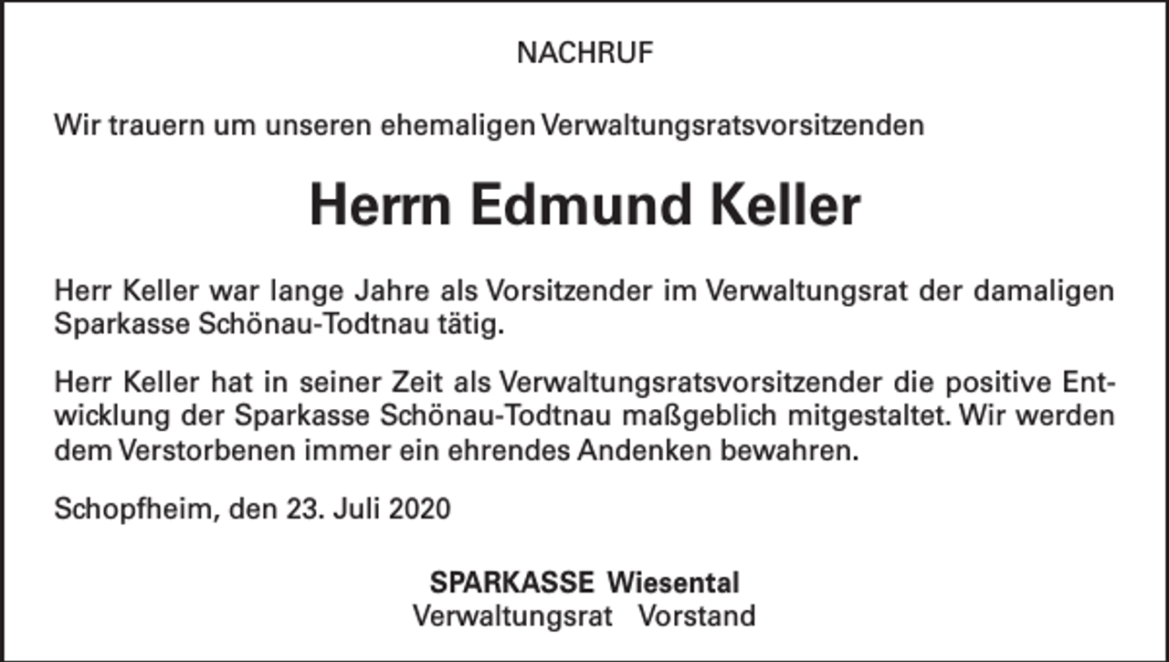 <p>NACHRUF<br />Wir trauern um unseren ehemaligen Verwaltungsratsvorsitzenden</p><p>Herrn Edmund Keller<br />Herr Keller war lange Jahre als Vorsitzender im Verwaltungsrat der damaligen<br />Sparkasse Schönau-Todtnau tätig.<br />Herr Keller hat in seiner Zeit als Verwaltungsratsvorsitzender die positive Entwicklung der Sparkasse Schönau-Todtnau maßgeblich mitgestaltet. Wir werden<br />dem Verstorbenen immer ein ehrendes Andenken bewahren.<br />Schopfheim, den 23. Juli 2020<br />SPARKASSE Wiesental<br />Verwaltungsrat Vorstand</p>