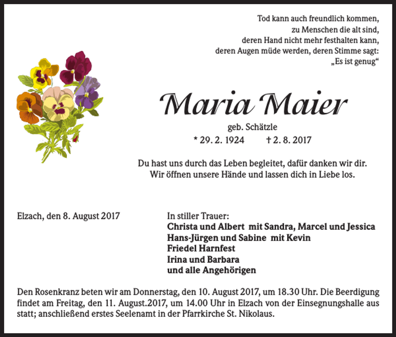 <p>Tod kann auch freundlich kommen,<br />zu Menschen die alt sind,<br />deren Hand nicht mehr festhalten kann,<br />deren Augen müde werden, deren Stimme sagt:<br />„Es ist genug“</p><p>Maria Maier<br />geb. Schätzle<br />* 29. 2. 1924<br />† 2. 8. 2017<br />Du hast uns durch das Leben begleitet, dafür danken wir dir.<br />Wir öffnen unsere Hände und lassen dich in Liebe los.</p><p>Elzach, den 8. August 2017</p><p>In stiller Trauer:<br />Christa und Albert mit Sandra, Marcel und Jessica<br />Hans-Jürgen und Sabine mit Kevin<br />Friedel Harnfest<br />Irina und Barbara<br />und alle Angehörigen</p><p>Den Rosenkranz beten wir am Donnerstag, den 10. August 2017, um 18.30 Uhr. Die Beerdigung<br />findet am Freitag, den 11. August.2017, um 14.00 Uhr in Elzach von der Einsegnungshalle aus<br />statt; anschließend erstes Seelenamt in der Pfarrkirche St. Nikolaus.</p>