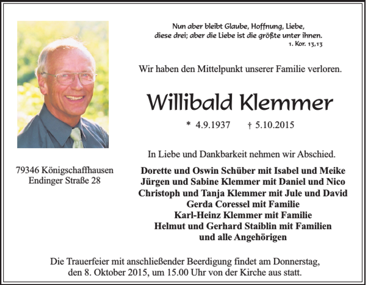<p>Nun aber bleibt Glaube, Hoffnung, Liebe,<br />diese drei; aber die Liebe ist die größte unter ihnen.<br />1. Kor. 13,13</p><p>Wir haben den Mittelpunkt unserer Familie verloren.</p><p>Willibald Klemmer<br />* 4.9.1937</p><p>†</p><p>5.10.2015</p><p>In Liebe und Dankbarkeit nehmen wir Abschied.<br />79346 Königschaffhausen<br />Endinger Straße 28</p><p>Dorette und Oswin Schüber mit Isabel und Meike<br />Jürgen und Sabine Klemmer mit Daniel und Nico<br />Christoph und Tanja Klemmer mit Jule und David<br />Gerda Coressel mit Familie<br />Karl-Heinz Klemmer mit Familie<br />Helmut und Gerhard Staiblin mit Familien<br />und alle Angehörigen</p><p>Die Trauerfeier mit anschließender Beerdigung findet am Donnerstag,<br />den 8. Oktober 2015, um 15.00 Uhr von der Kirche aus statt.</p>