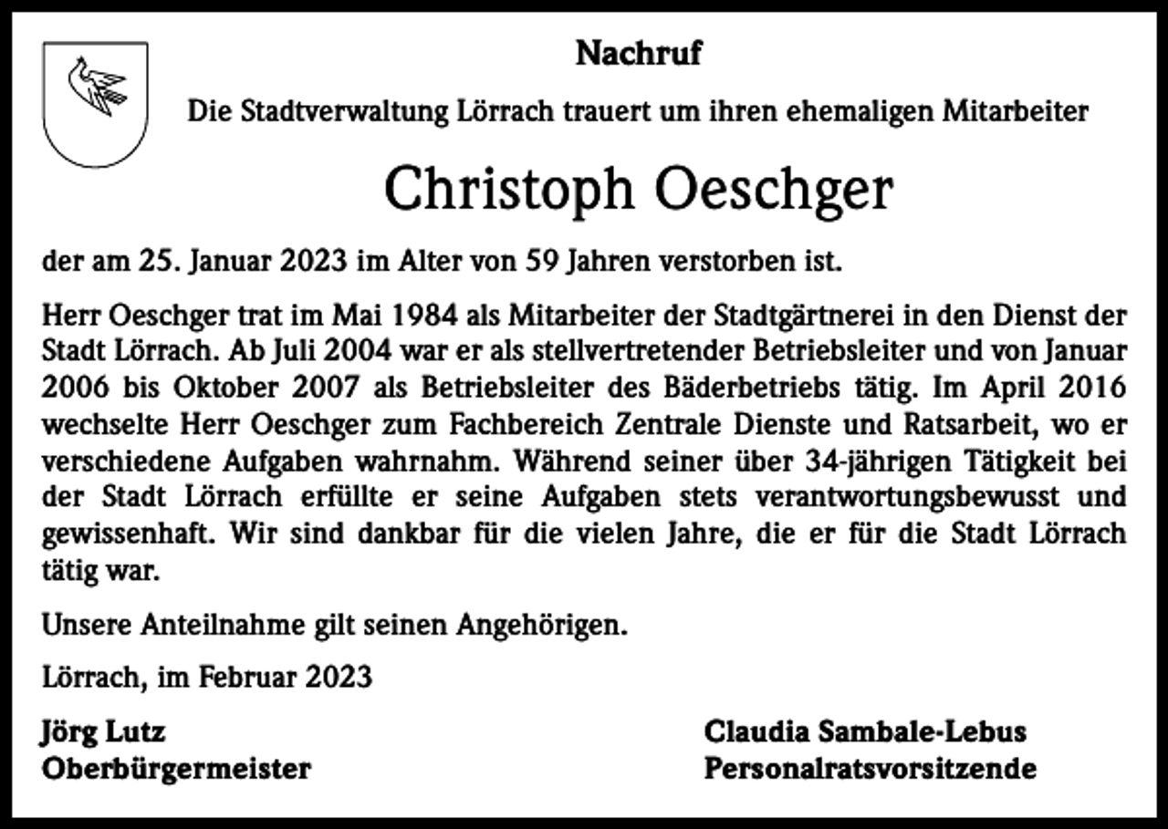 <p>Nachruf<br />Die Stadtverwaltung Lörrach trauert um ihren ehemaligen Mitarbeiter</p><p>Christoph Oeschger<br />der am 25. Januar 2023 im Alter von 59 Jahren verstorben ist.<br />Herr Oeschger trat im Mai 1984 als Mitarbeiter der Stadtgärtnerei in den Dienst der<br />Stadt Lörrach. Ab Juli 2004 war er als stellvertretender Betriebsleiter und von Januar<br />2006 bis Oktober 2007 als Betriebsleiter des Bäderbetriebs tätig. Im April 2016<br />wechselte Herr Oeschger zum Fachbereich Zentrale Dienste und Ratsarbeit, wo er<br />verschiedene Aufgaben wahrnahm. Während seiner über 34-jährigen Tätigkeit bei<br />der Stadt Lörrach erfüllte er seine Aufgaben stets verantwortungsbewusst und<br />gewissen­haft. Wir sind dankbar für die vielen Jahre, die er für die Stadt Lörrach<br />tätig war.<br />Unsere Anteilnahme gilt seinen Angehörigen.<br />Lörrach, im Februar 2023<br />Jörg Lutz<br />Claudia Sambale-Lebus<br />Oberbürgermeister Personalratsvorsitzende</p>