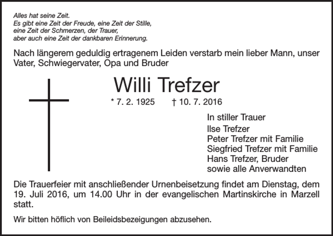 <p>Alles hat seine Zeit.<br />Es gibt eine Zeit der Freude, eine Zeit der Stille,<br />eine Zeit der Schmerzen, der Trauer,<br />aber auch eine Zeit der dankbaren Erinnerung.</p><p>Nach längerem geduldig ertragenem Leiden verstarb mein lieber Mann, unser<br />Vater, Schwiegervater, Opa und Bruder</p><p>Willi Trefzer</p><p>* 7. 2. 1925 † 10. 7. 2016</p><p>In stiller Trauer<br />llse Trefzer<br />Peter Trefzer mit Familie<br />Siegfried Trefzer mit Familie<br />Hans Trefzer, Bruder<br />sowie alle Anverwandten<br />Die Trauerfeier mit anschließender Urnenbeisetzung findet am Dienstag, dem<br />19. Juli 2016, um 14.00 Uhr in der evangelischen Martinskirche in Marzell<br />statt.<br />Wir bitten höflich von Beileidsbezeigungen abzusehen.</p>