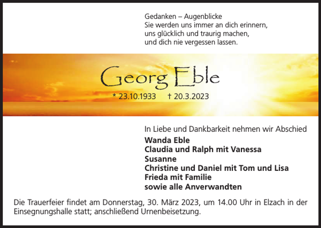 <p>Gedanken – Augenblicke<br />Sie werden uns immer an dich erinnern,<br />uns glücklich und traurig machen,<br />und dich nie vergessen lassen.</p><p>Georg Eble<br />* 23.10.1933</p><p>† 20.3.2023</p><p>In Liebe und Dankbarkeit nehmen wir Abschied<br />Wanda Eble<br />Claudia und Ralph mit Vanessa<br />Susanne<br />Christine und Daniel mit Tom und Lisa<br />Frieda mit Familie<br />sowie alle Anverwandten<br />Die Trauerfeier findet am Donnerstag, 30. März 2023, um 14.00 Uhr in Elzach in der<br />Einsegnungshalle statt; anschließend Urnenbeisetzung.</p>