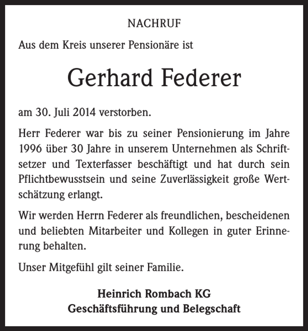<p>NACHRUF<br />Aus dem Kreis unserer Pensionäre ist</p><p>Gerhard Federer<br />am 30. Juli 2014 verstorben.<br />Herr Federer war bis zu seiner Pensionierung im Jahre<br />1996 über 30 Jahre in unserem Unternehmen als Schriftsetzer und Texterfasser beschäftigt und hat durch sein<br />Pflichtbewusstsein und seine Zuverlässigkeit große Wertschätzung erlangt.<br />Wir werden Herrn Federer als freundlichen, bescheidenen<br />und beliebten Mitarbeiter und Kollegen in guter Erinnerung behalten.<br />Unser Mitgefühl gilt seiner Familie.<br />Heinrich Rombach KG<br />Geschäftsführung und Belegschaft</p>
