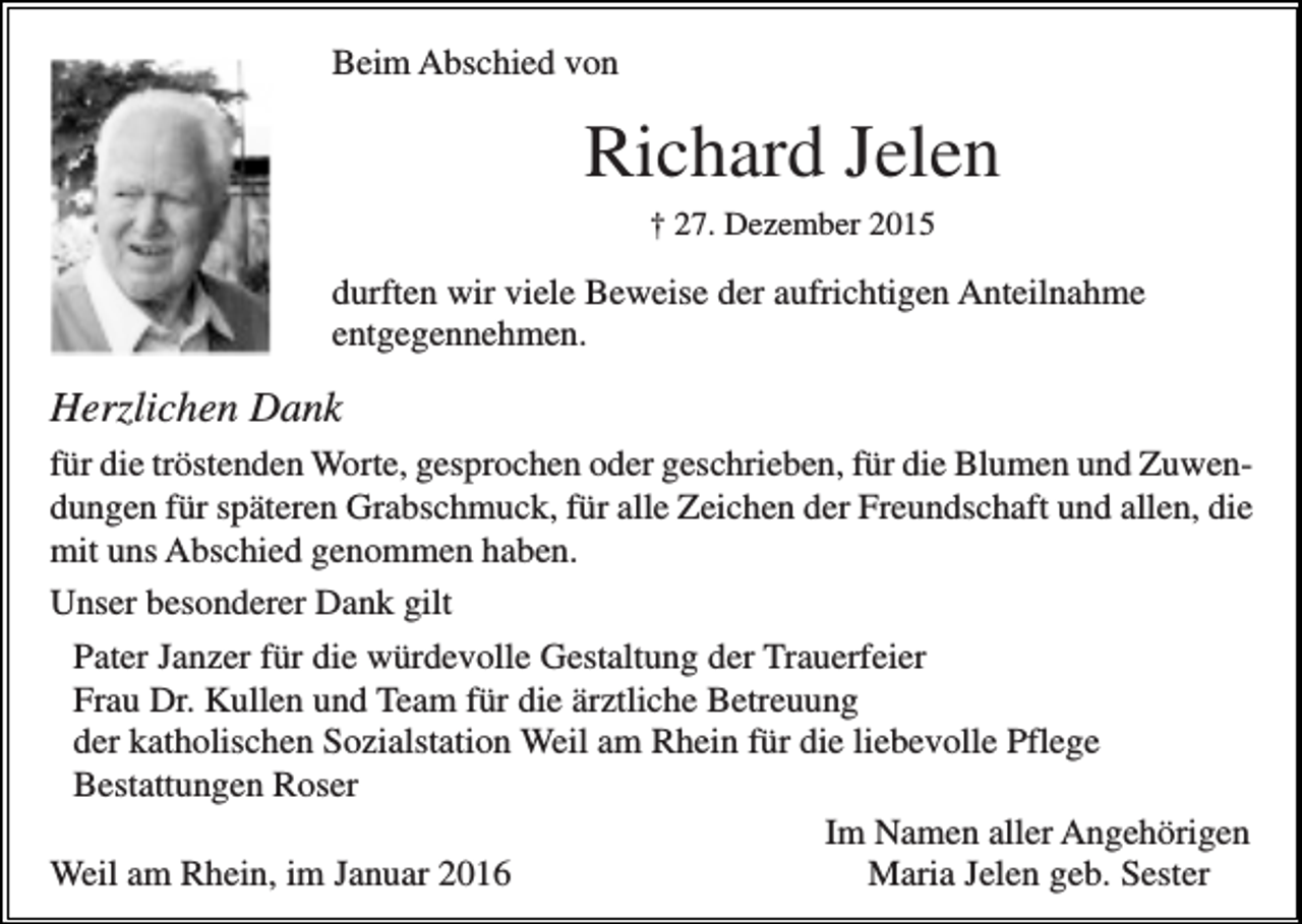 <p>Beim Abschied von</p><p>Richard Jelen<br />† 27. Dezember 2015</p><p>durften wir viele Beweise der aufrichtigen Anteilnahme<br />entgegennehmen.</p><p>Herzlichen Dank<br />für die tröstenden Worte, gesprochen oder geschrieben, für die Blumen und Zuwendungen für späteren Grabschmuck, für alle Zeichen der Freundschaft und allen, die<br />mit uns Abschied genommen haben.<br />Unser besonderer Dank gilt<br />Pater Janzer für die würdevolle Gestaltung der Trauerfeier<br />Frau Dr. Kullen und Team für die ärztliche Betreuung<br />der katholischen Sozialstation Weil am Rhein für die liebevolle Pflege<br />Bestattungen Roser<br />Im Namen aller Angehörigen<br />Weil am Rhein, im Januar 2016<br />Maria Jelen geb. Sester</p>