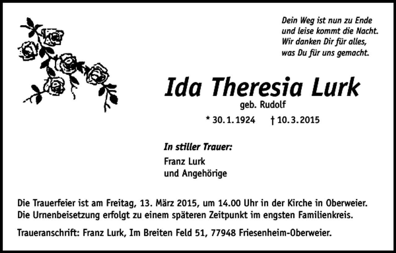 <p>Dein Weg ist nun zu Ende<br />und leise kommt die Nacht.<br />Wir danken Dir für alles,<br />was Du für uns gemacht.</p><p>Ida Theresia Lurk<br />geb. Rudolf<br />* 30. 1. 1924 † 10. 3. 2015</p><p>In stiller Trauer:<br />Franz Lurk<br />und Angehörige<br />Die Trauerfeier ist am Freitag, 13. März 2015, um 14.00 Uhr in der Kirche in Oberweier.<br />Die Urnenbeisetzung erfolgt zu einem späteren Zeitpunkt im engsten Familienkreis.<br />Traueranschrift: Franz Lurk, Im Breiten Feld 51, 77948 Friesenheim-Oberweier.</p>