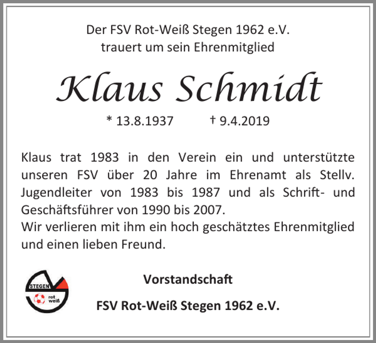 <p>Der FSV Rot-Weiß Stegen 1962 e.V.<br />trauert um sein Ehrenmitglied</p><p>Klaus Schmidt<br />* 13.8.1937</p><p>† 9.4.2019</p><p>Klaus trat 1983 in den Verein ein und unterstützte<br />unseren FSV über 20 Jahre im Ehrenamt als Stellv.<br />Jugendleiter von 1983 bis 1987 und als Schrift- und<br />Geschäftsführer von 1990 bis 2007.<br />Wir verlieren mit ihm ein hoch geschätztes Ehrenmitglied<br />und einen lieben Freund.<br />Vorstandschaft<br />FSV Rot-Weiß Stegen 1962 e.V.</p>